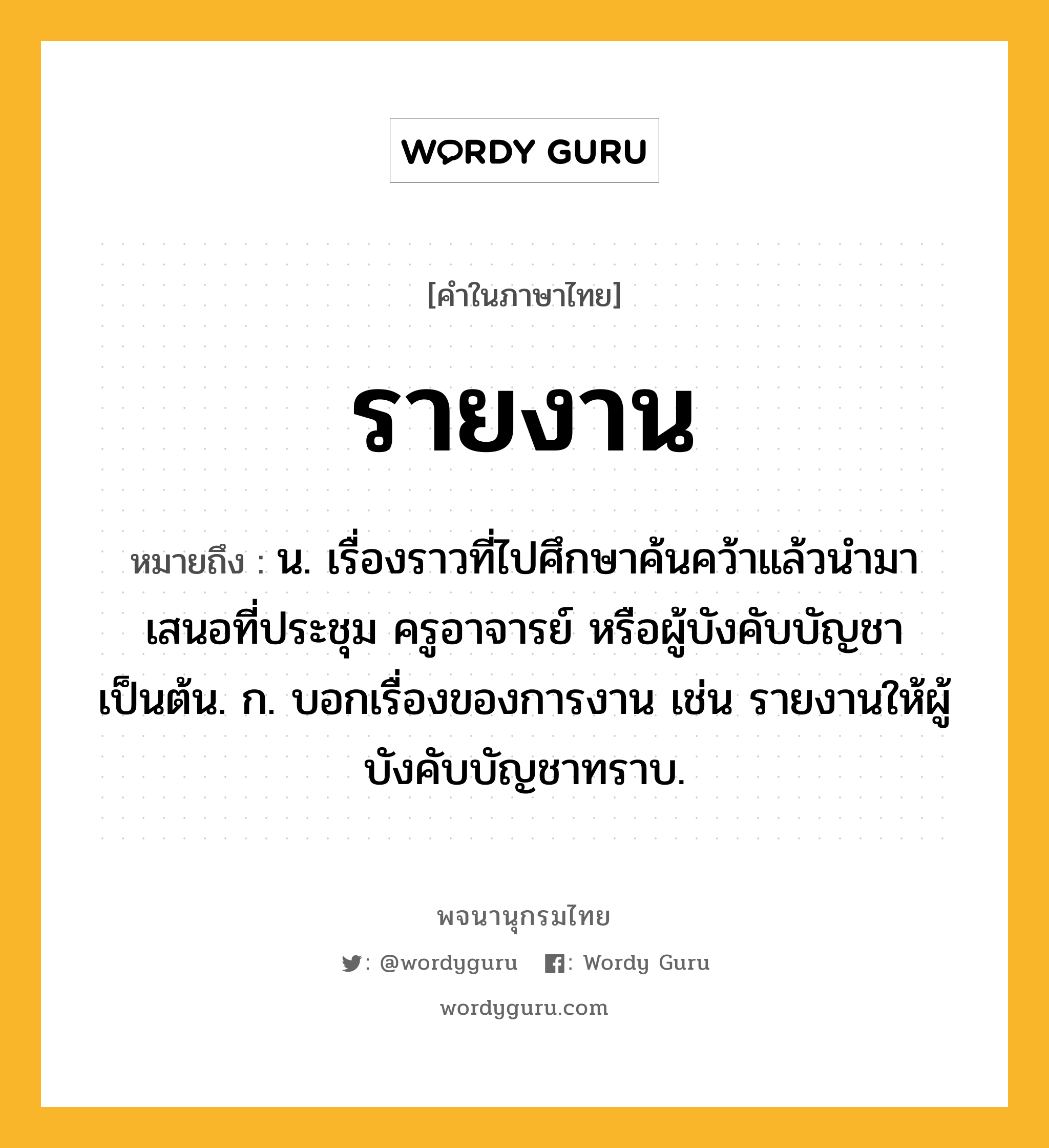 รายงาน ความหมาย หมายถึงอะไร?, คำในภาษาไทย รายงาน หมายถึง น. เรื่องราวที่ไปศึกษาค้นคว้าแล้วนํามาเสนอที่ประชุม ครูอาจารย์ หรือผู้บังคับบัญชา เป็นต้น. ก. บอกเรื่องของการงาน เช่น รายงานให้ผู้บังคับบัญชาทราบ.