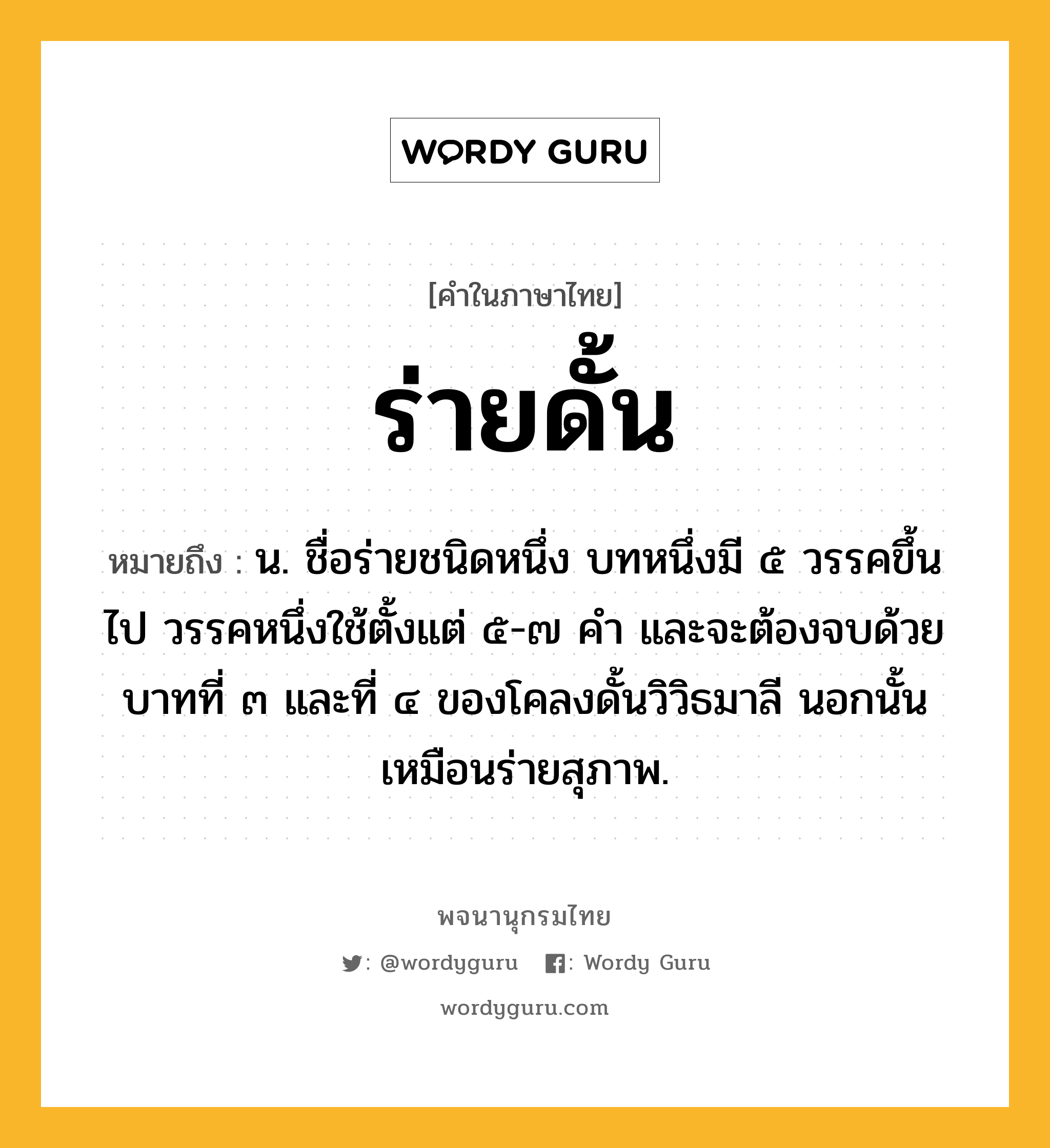 ร่ายดั้น หมายถึงอะไร?, คำในภาษาไทย ร่ายดั้น หมายถึง น. ชื่อร่ายชนิดหนึ่ง บทหนึ่งมี ๕ วรรคขึ้นไป วรรคหนึ่งใช้ตั้งแต่ ๕-๗ คำ และจะต้องจบด้วยบาทที่ ๓ และที่ ๔ ของโคลงดั้นวิวิธมาลี นอกนั้นเหมือนร่ายสุภาพ.