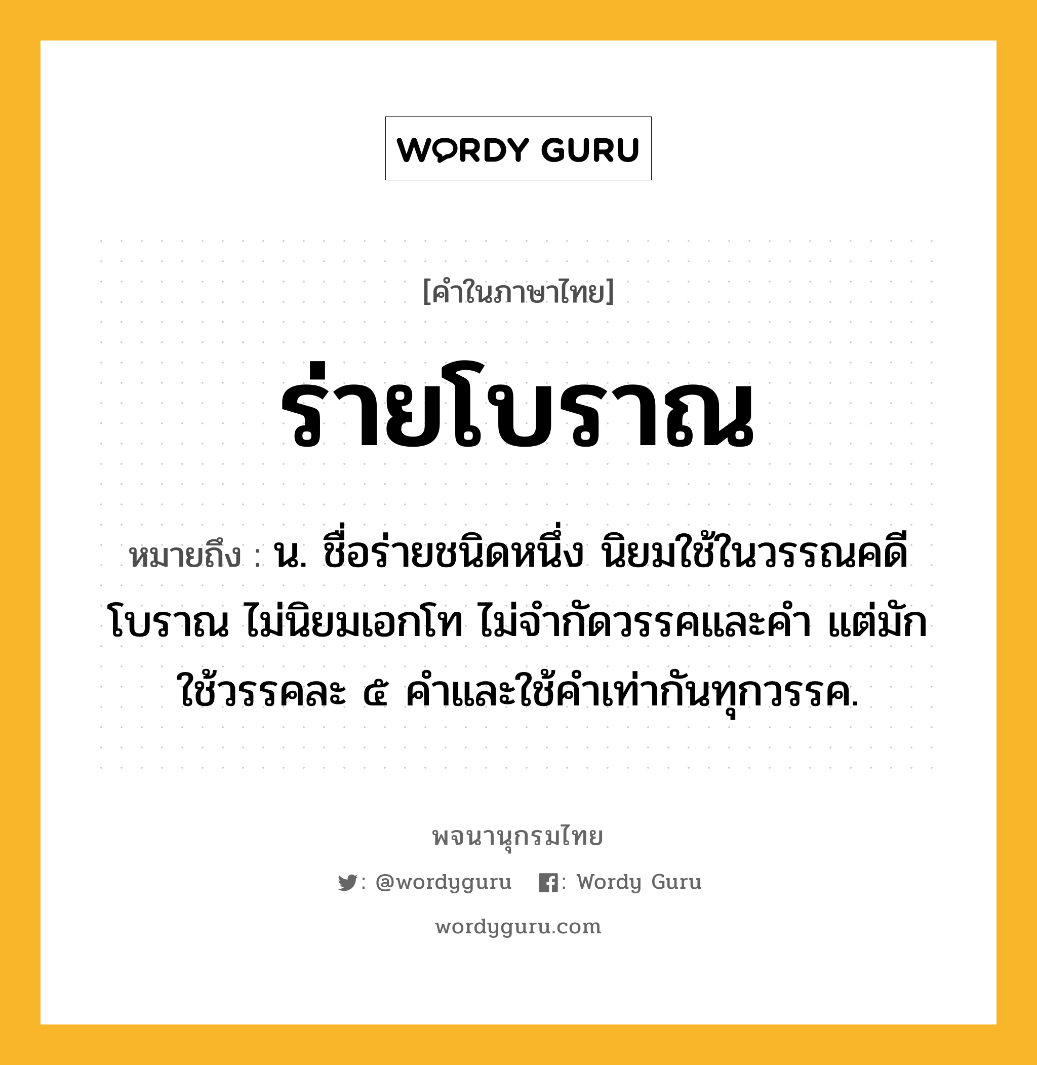 ร่ายโบราณ หมายถึงอะไร?, คำในภาษาไทย ร่ายโบราณ หมายถึง น. ชื่อร่ายชนิดหนึ่ง นิยมใช้ในวรรณคดีโบราณ ไม่นิยมเอกโท ไม่จำกัดวรรคและคำ แต่มักใช้วรรคละ ๕ คำและใช้คำเท่ากันทุกวรรค.