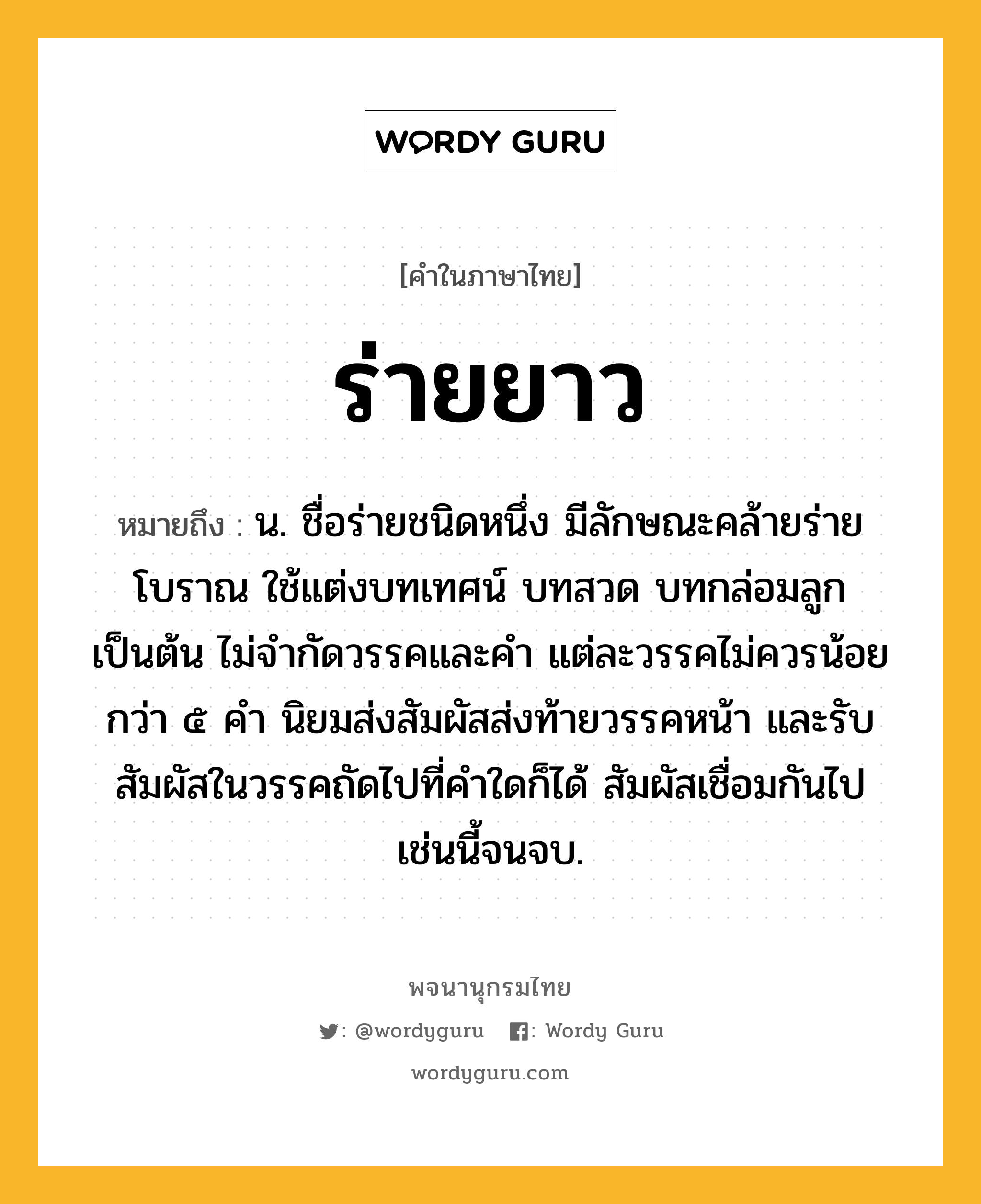 ร่ายยาว หมายถึงอะไร?, คำในภาษาไทย ร่ายยาว หมายถึง น. ชื่อร่ายชนิดหนึ่ง มีลักษณะคล้ายร่ายโบราณ ใช้แต่งบทเทศน์ บทสวด บทกล่อมลูก เป็นต้น ไม่จำกัดวรรคและคำ แต่ละวรรคไม่ควรน้อยกว่า ๕ คำ นิยมส่งสัมผัสส่งท้ายวรรคหน้า และรับสัมผัสในวรรคถัดไปที่คำใดก็ได้ สัมผัสเชื่อมกันไปเช่นนี้จนจบ.