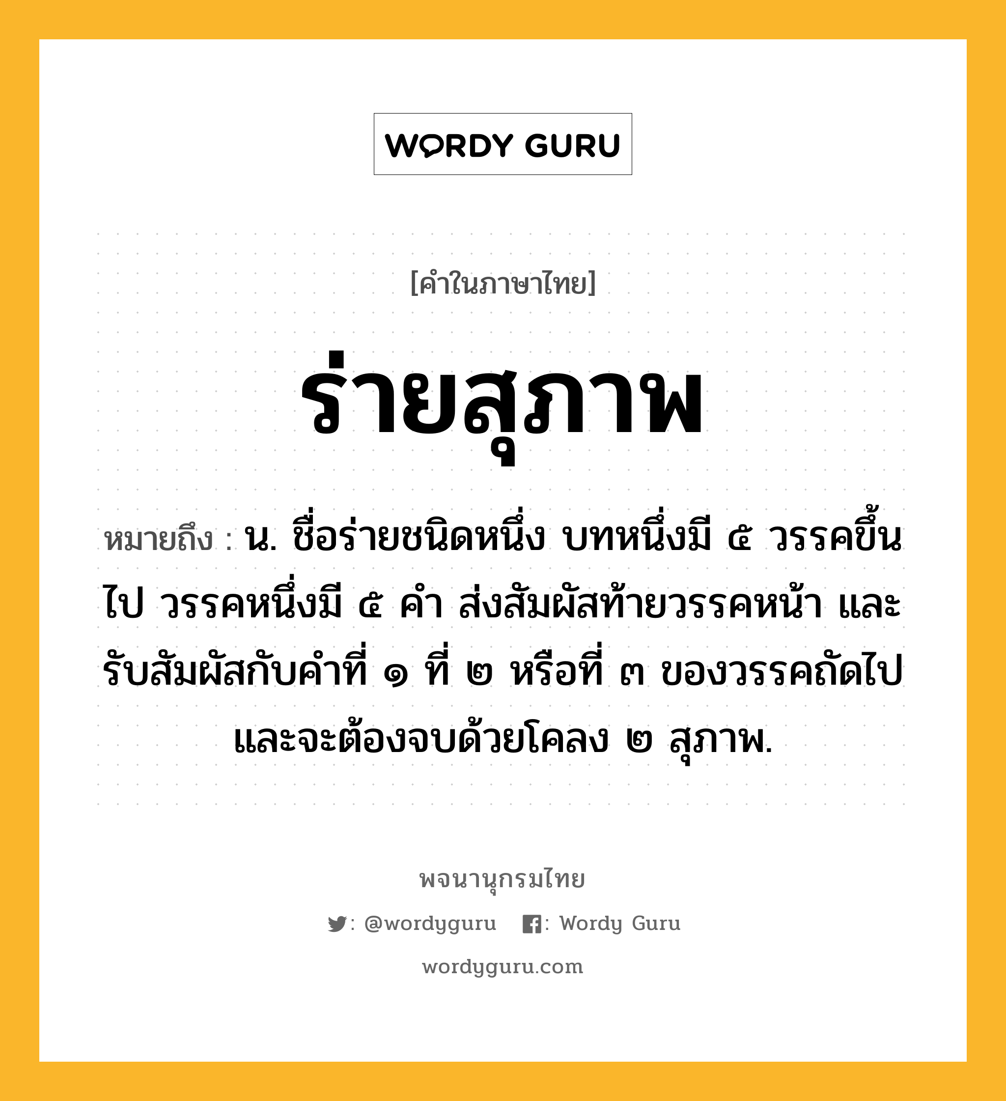 ร่ายสุภาพ หมายถึงอะไร?, คำในภาษาไทย ร่ายสุภาพ หมายถึง น. ชื่อร่ายชนิดหนึ่ง บทหนึ่งมี ๕ วรรคขึ้นไป วรรคหนึ่งมี ๕ คำ ส่งสัมผัสท้ายวรรคหน้า และรับสัมผัสกับคำที่ ๑ ที่ ๒ หรือที่ ๓ ของวรรคถัดไป และจะต้องจบด้วยโคลง ๒ สุภาพ.