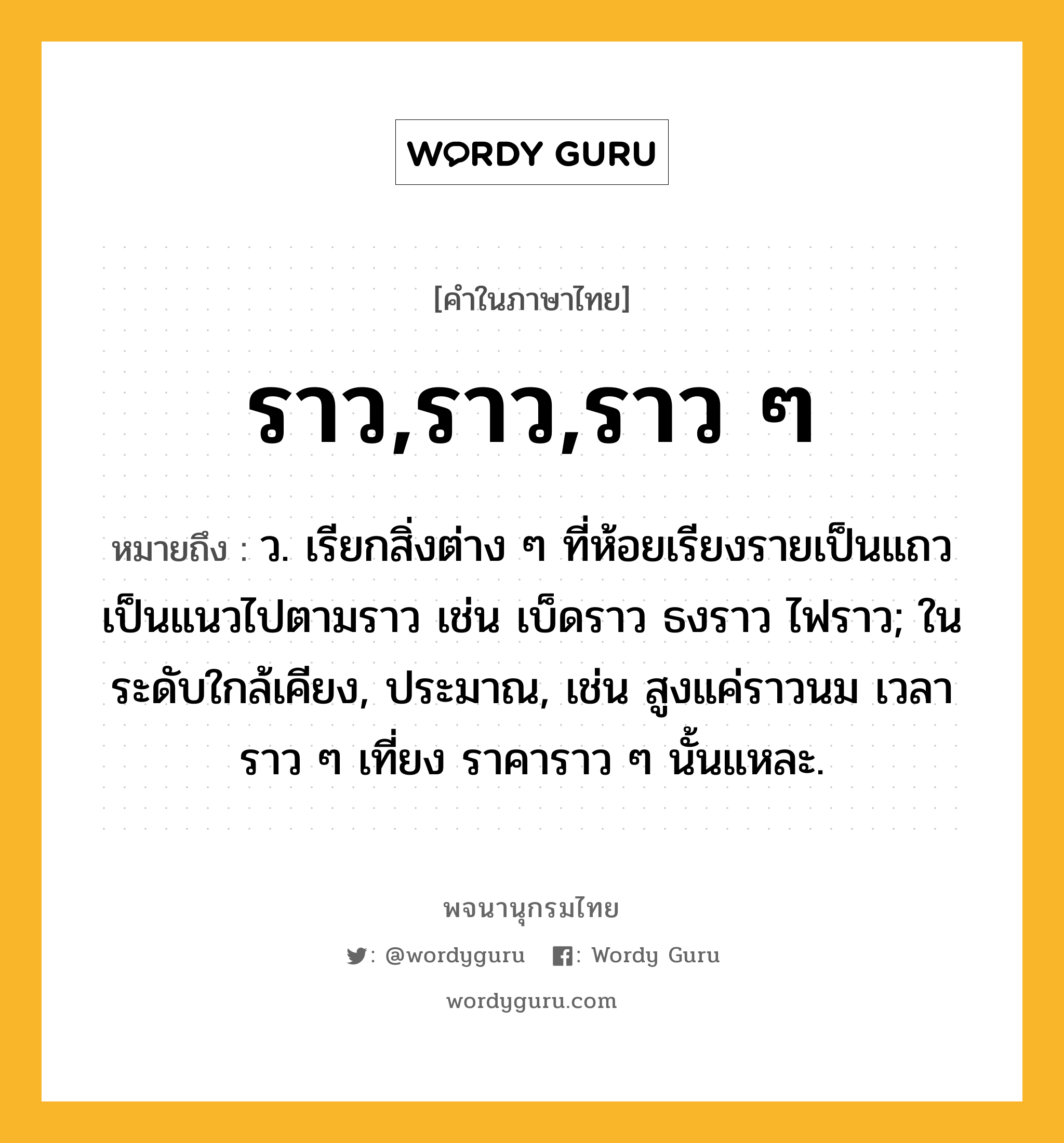 ราว,ราว,ราว ๆ หมายถึงอะไร?, คำในภาษาไทย ราว,ราว,ราว ๆ หมายถึง ว. เรียกสิ่งต่าง ๆ ที่ห้อยเรียงรายเป็นแถวเป็นแนวไปตามราว เช่น เบ็ดราว ธงราว ไฟราว; ในระดับใกล้เคียง, ประมาณ, เช่น สูงแค่ราวนม เวลาราว ๆ เที่ยง ราคาราว ๆ นั้นแหละ.