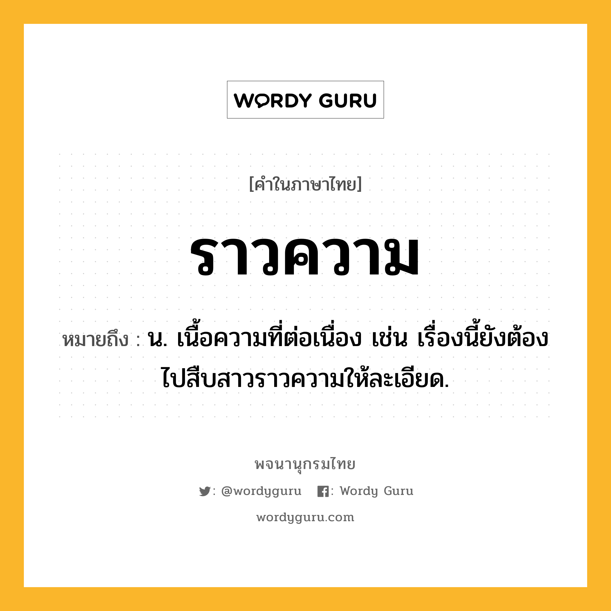 ราวความ หมายถึงอะไร?, คำในภาษาไทย ราวความ หมายถึง น. เนื้อความที่ต่อเนื่อง เช่น เรื่องนี้ยังต้องไปสืบสาวราวความให้ละเอียด.