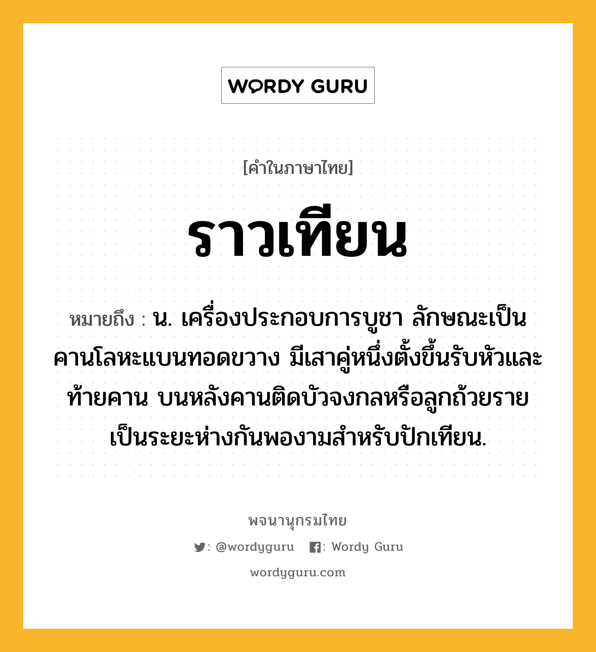 ราวเทียน หมายถึงอะไร?, คำในภาษาไทย ราวเทียน หมายถึง น. เครื่องประกอบการบูชา ลักษณะเป็นคานโลหะแบนทอดขวาง มีเสาคู่หนึ่งตั้งขึ้นรับหัวและท้ายคาน บนหลังคานติดบัวจงกลหรือลูกถ้วยรายเป็นระยะห่างกันพองามสำหรับปักเทียน.