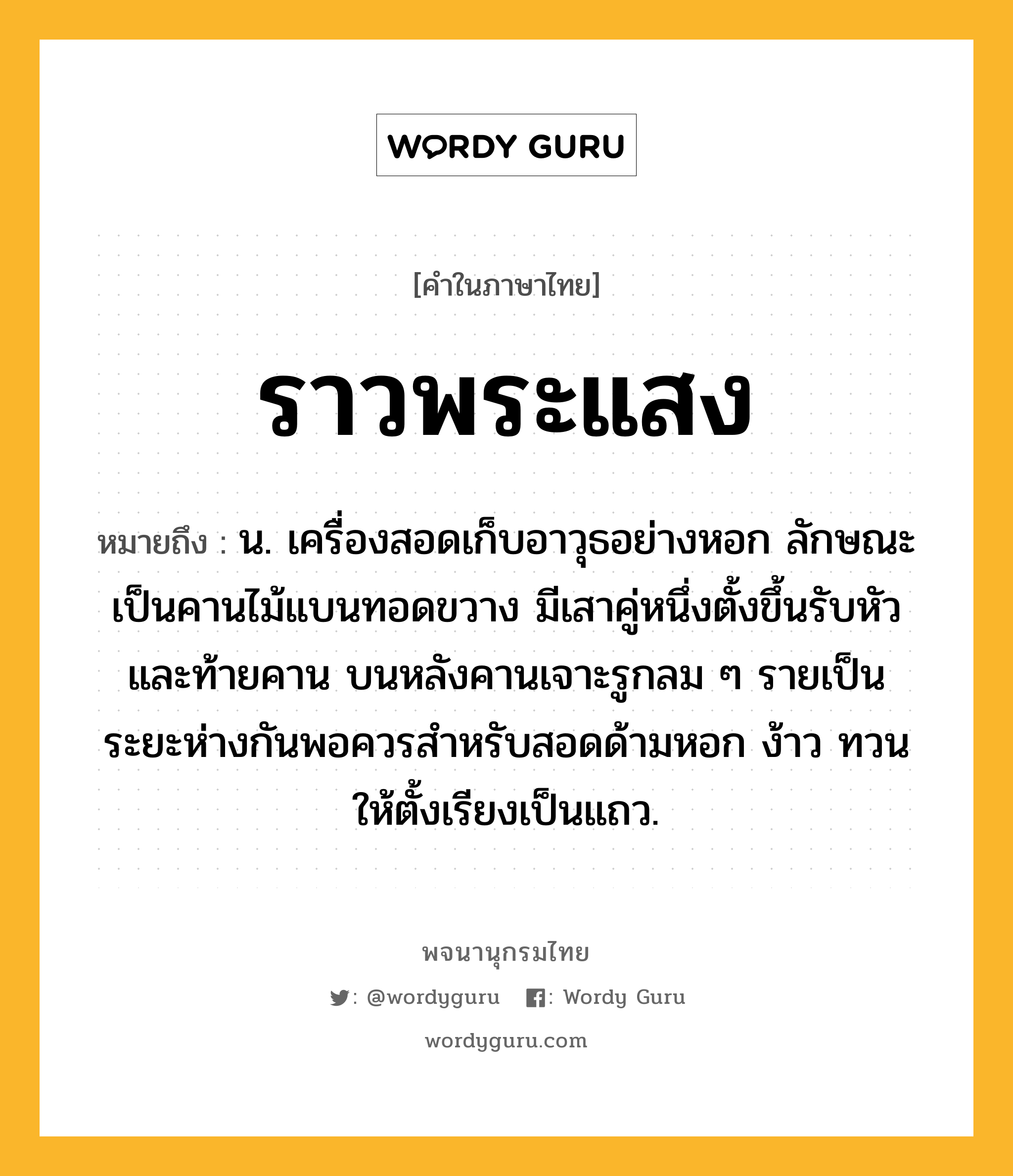 ราวพระแสง หมายถึงอะไร?, คำในภาษาไทย ราวพระแสง หมายถึง น. เครื่องสอดเก็บอาวุธอย่างหอก ลักษณะเป็นคานไม้แบนทอดขวาง มีเสาคู่หนึ่งตั้งขึ้นรับหัวและท้ายคาน บนหลังคานเจาะรูกลม ๆ รายเป็นระยะห่างกันพอควรสำหรับสอดด้ามหอก ง้าว ทวน ให้ตั้งเรียงเป็นแถว.