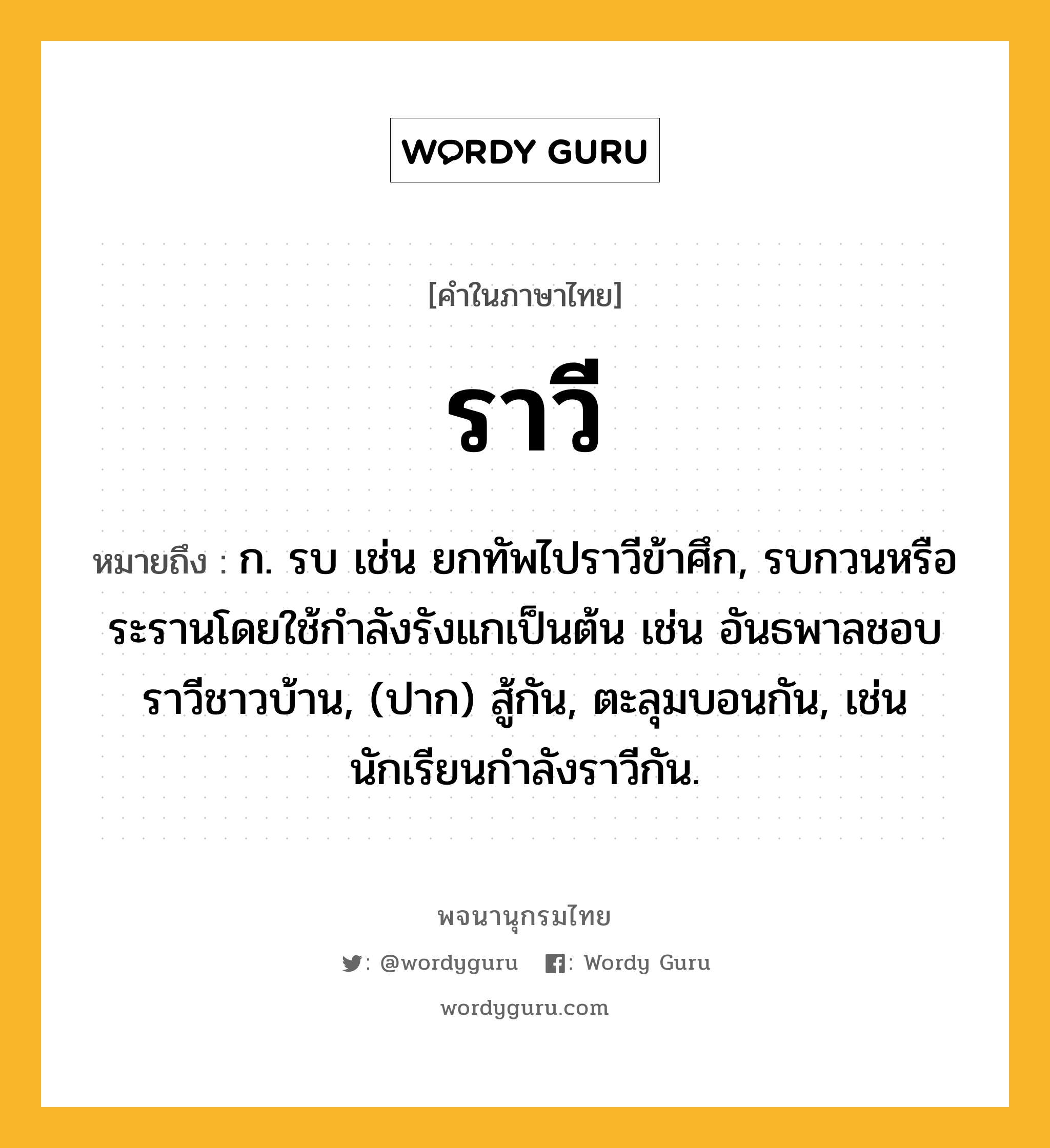 ราวี หมายถึงอะไร?, คำในภาษาไทย ราวี หมายถึง ก. รบ เช่น ยกทัพไปราวีข้าศึก, รบกวนหรือระรานโดยใช้กําลังรังแกเป็นต้น เช่น อันธพาลชอบราวีชาวบ้าน, (ปาก) สู้กัน, ตะลุมบอนกัน, เช่น นักเรียนกำลังราวีกัน.