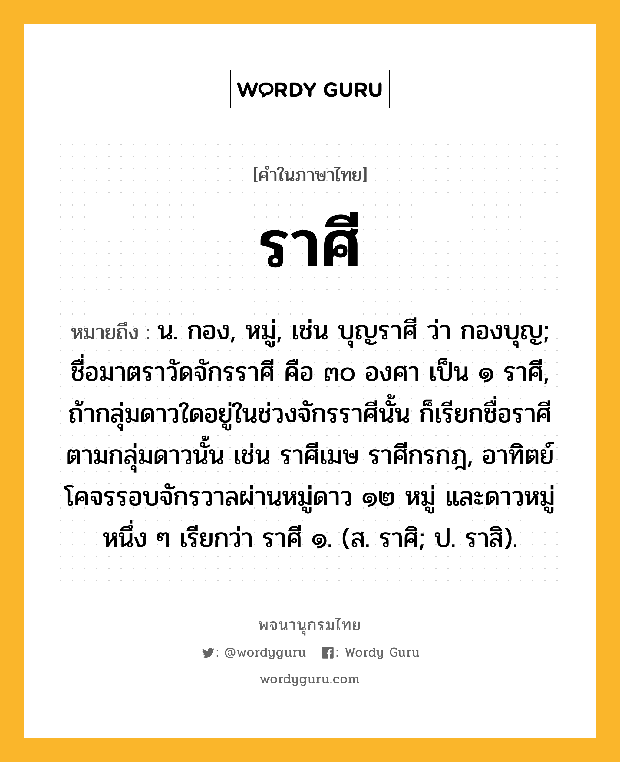 ราศี หมายถึงอะไร?, คำในภาษาไทย ราศี หมายถึง น. กอง, หมู่, เช่น บุญราศี ว่า กองบุญ; ชื่อมาตราวัดจักรราศี คือ ๓๐ องศา เป็น ๑ ราศี, ถ้ากลุ่มดาวใดอยู่ในช่วงจักรราศีนั้น ก็เรียกชื่อราศีตามกลุ่มดาวนั้น เช่น ราศีเมษ ราศีกรกฎ, อาทิตย์โคจรรอบจักรวาลผ่านหมู่ดาว ๑๒ หมู่ และดาวหมู่หนึ่ง ๆ เรียกว่า ราศี ๑. (ส. ราศิ; ป. ราสิ).