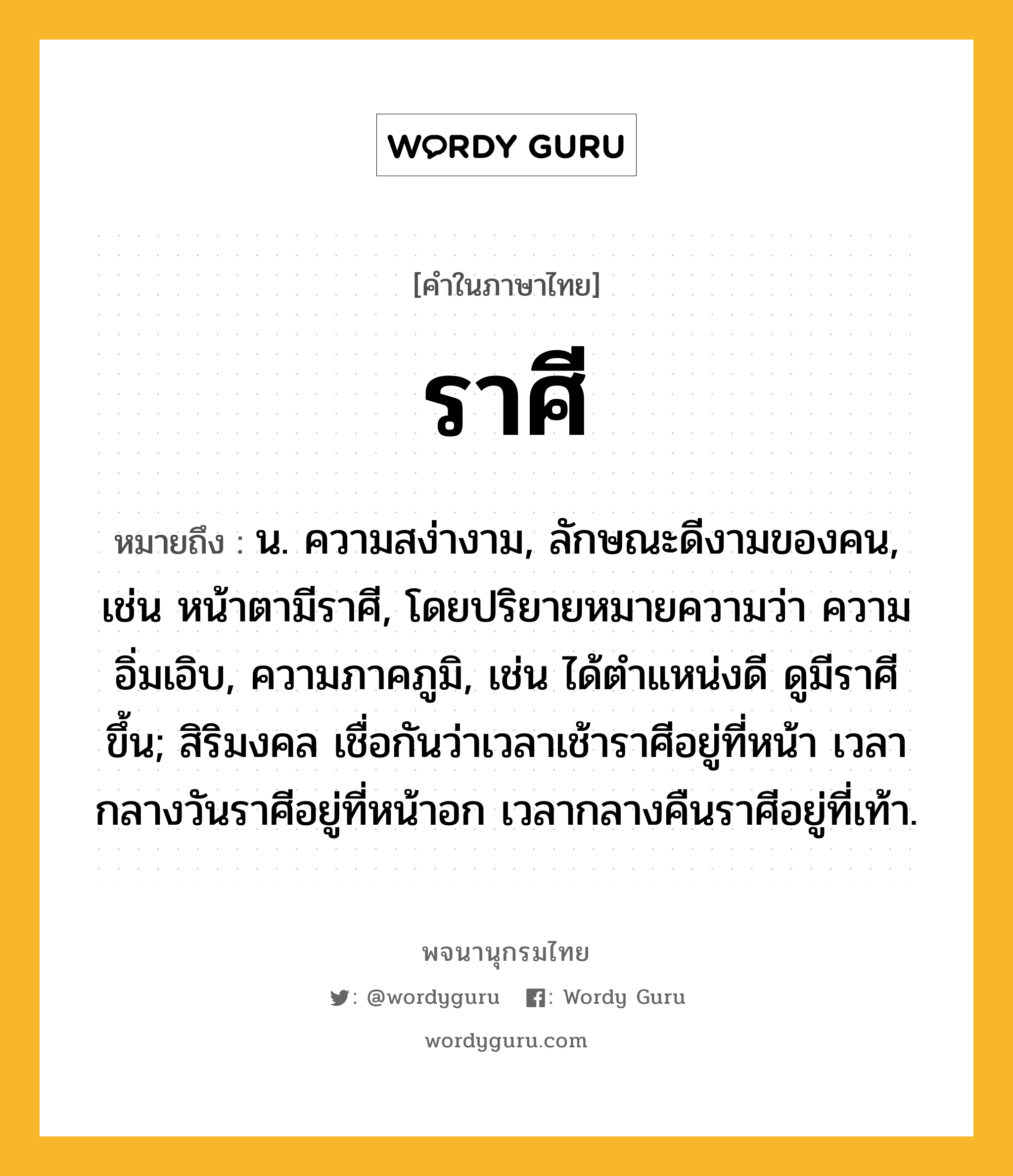 ราศี หมายถึงอะไร?, คำในภาษาไทย ราศี หมายถึง น. ความสง่างาม, ลักษณะดีงามของคน, เช่น หน้าตามีราศี, โดยปริยายหมายความว่า ความอิ่มเอิบ, ความภาคภูมิ, เช่น ได้ตำแหน่งดี ดูมีราศีขึ้น; สิริมงคล เชื่อกันว่าเวลาเช้าราศีอยู่ที่หน้า เวลากลางวันราศีอยู่ที่หน้าอก เวลากลางคืนราศีอยู่ที่เท้า.