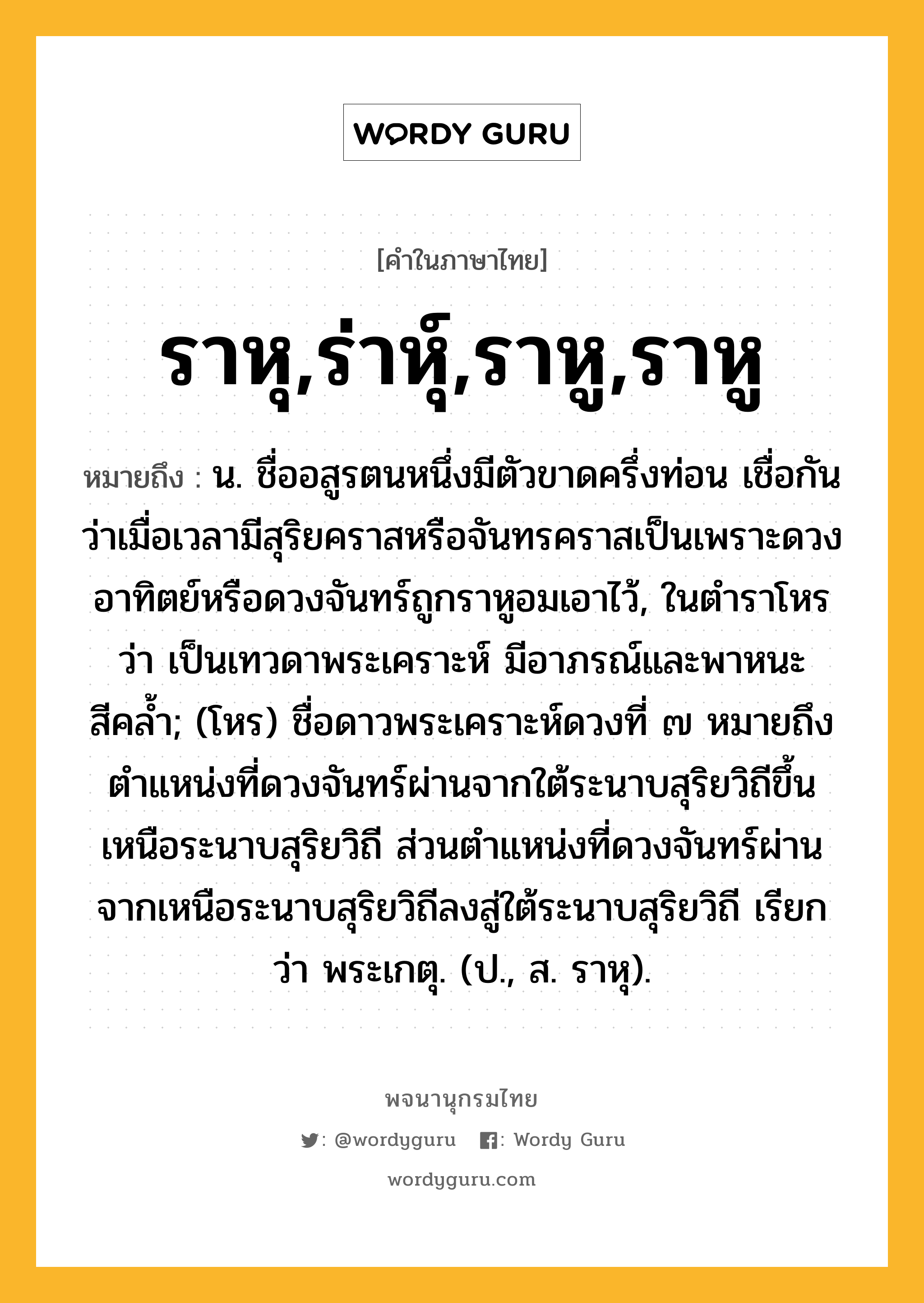 ราหุ,ร่าหุ์,ราหู,ราหู หมายถึงอะไร?, คำในภาษาไทย ราหุ,ร่าหุ์,ราหู,ราหู หมายถึง น. ชื่ออสูรตนหนึ่งมีตัวขาดครึ่งท่อน เชื่อกันว่าเมื่อเวลามีสุริยคราสหรือจันทรคราสเป็นเพราะดวงอาทิตย์หรือดวงจันทร์ถูกราหูอมเอาไว้, ในตําราโหรว่า เป็นเทวดาพระเคราะห์ มีอาภรณ์และพาหนะสีคลํ้า; (โหร) ชื่อดาวพระเคราะห์ดวงที่ ๗ หมายถึงตําแหน่งที่ดวงจันทร์ผ่านจากใต้ระนาบสุริยวิถีขึ้นเหนือระนาบสุริยวิถี ส่วนตําแหน่งที่ดวงจันทร์ผ่านจากเหนือระนาบสุริยวิถีลงสู่ใต้ระนาบสุริยวิถี เรียกว่า พระเกตุ. (ป., ส. ราหุ).