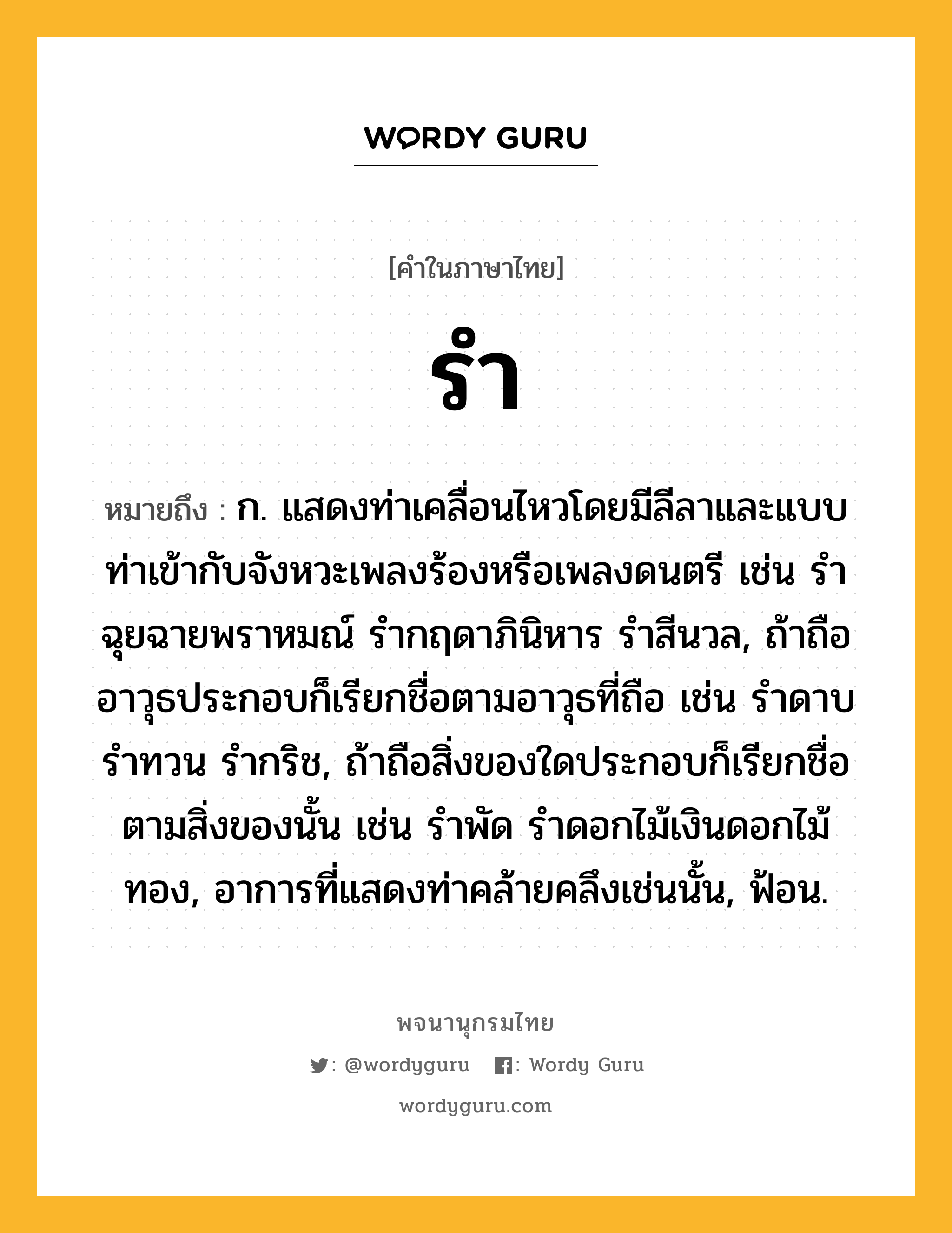 รำ หมายถึงอะไร?, คำในภาษาไทย รำ หมายถึง ก. แสดงท่าเคลื่อนไหวโดยมีลีลาและแบบท่าเข้ากับจังหวะเพลงร้องหรือเพลงดนตรี เช่น รำฉุยฉายพราหมณ์ รำกฤดาภินิหาร รำสีนวล, ถ้าถืออาวุธประกอบก็เรียกชื่อตามอาวุธที่ถือ เช่น รำดาบ รำทวน รำกริช, ถ้าถือสิ่งของใดประกอบก็เรียกชื่อตามสิ่งของนั้น เช่น รำพัด รำดอกไม้เงินดอกไม้ทอง, อาการที่แสดงท่าคล้ายคลึงเช่นนั้น, ฟ้อน.