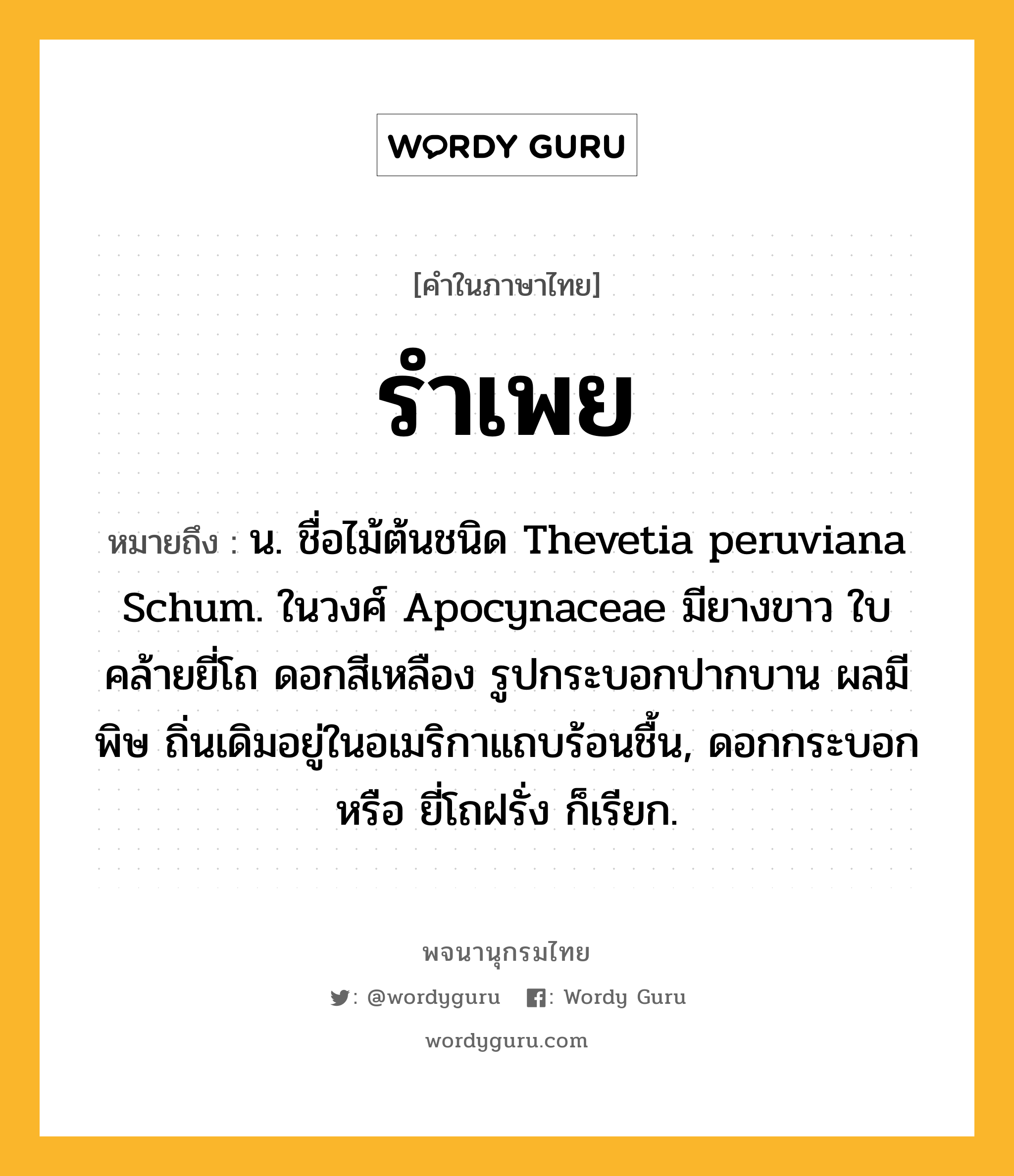 รำเพย หมายถึงอะไร?, คำในภาษาไทย รำเพย หมายถึง น. ชื่อไม้ต้นชนิด Thevetia peruviana Schum. ในวงศ์ Apocynaceae มียางขาว ใบคล้ายยี่โถ ดอกสีเหลือง รูปกระบอกปากบาน ผลมีพิษ ถิ่นเดิมอยู่ในอเมริกาแถบร้อนชื้น, ดอกกระบอก หรือ ยี่โถฝรั่ง ก็เรียก.