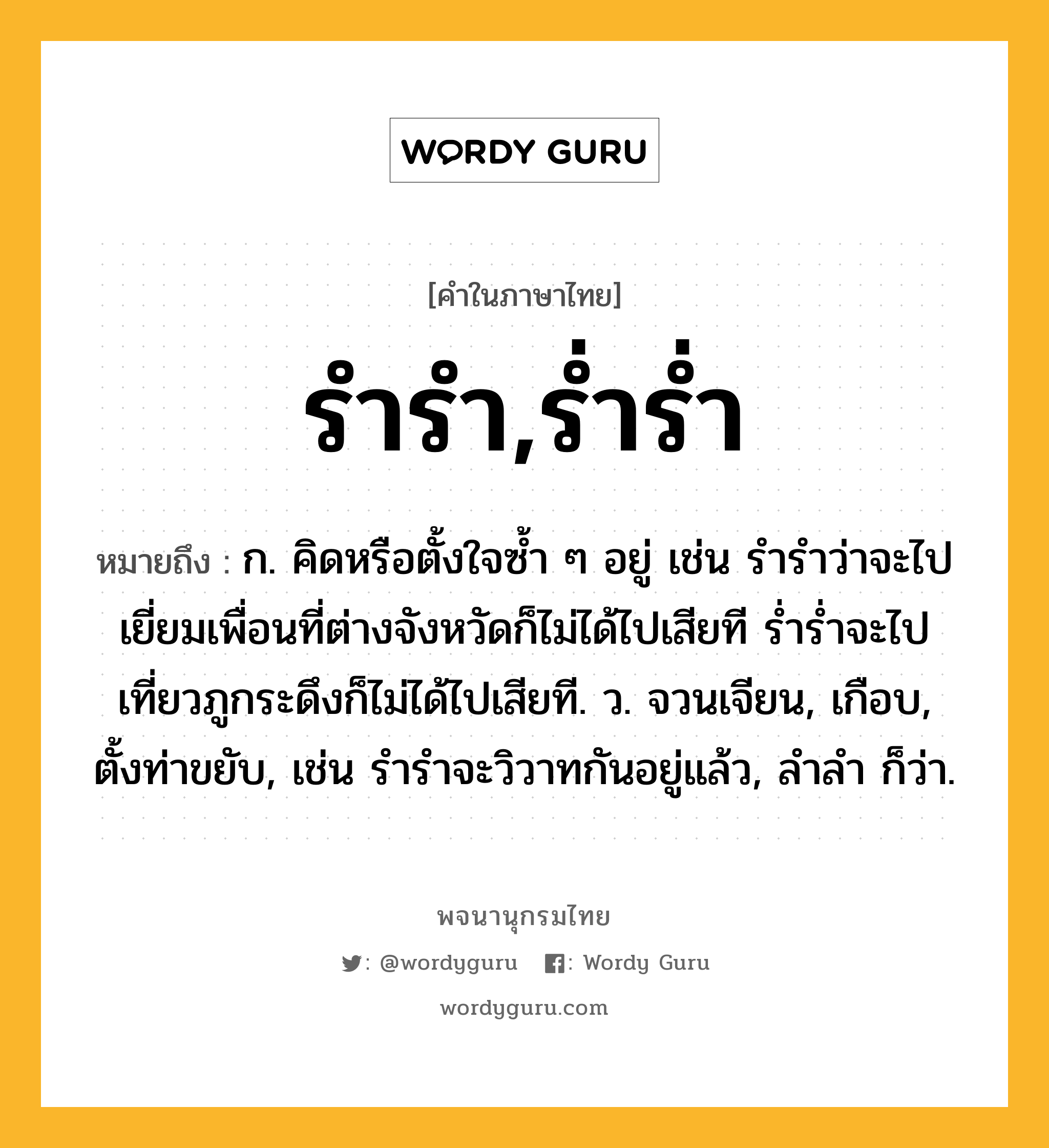 รำรำ,ร่ำร่ำ หมายถึงอะไร?, คำในภาษาไทย รำรำ,ร่ำร่ำ หมายถึง ก. คิดหรือตั้งใจซ้ำ ๆ อยู่ เช่น รำรำว่าจะไปเยี่ยมเพื่อนที่ต่างจังหวัดก็ไม่ได้ไปเสียที ร่ำร่ำจะไปเที่ยวภูกระดึงก็ไม่ได้ไปเสียที. ว. จวนเจียน, เกือบ, ตั้งท่าขยับ, เช่น รำรำจะวิวาทกันอยู่แล้ว, ลําลํา ก็ว่า.