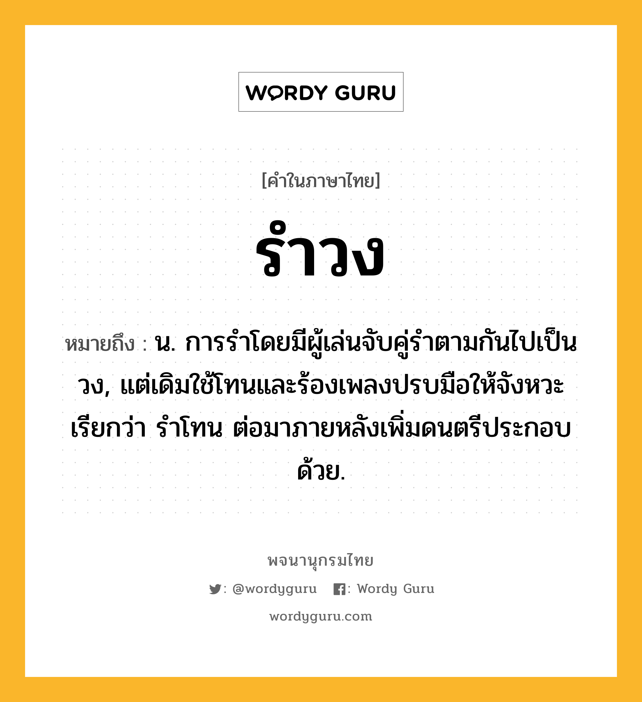 รำวง หมายถึงอะไร?, คำในภาษาไทย รำวง หมายถึง น. การรําโดยมีผู้เล่นจับคู่รําตามกันไปเป็นวง, แต่เดิมใช้โทนและร้องเพลงปรบมือให้จังหวะ เรียกว่า รําโทน ต่อมาภายหลังเพิ่มดนตรีประกอบด้วย.