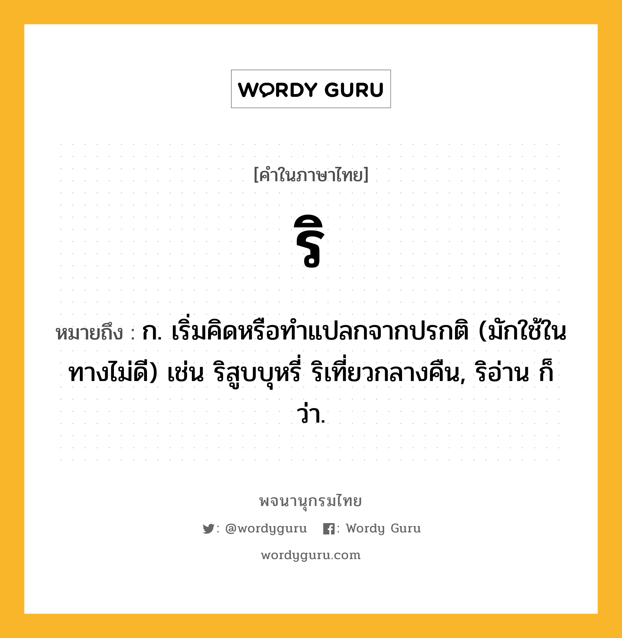 ริ หมายถึงอะไร?, คำในภาษาไทย ริ หมายถึง ก. เริ่มคิดหรือทําแปลกจากปรกติ (มักใช้ในทางไม่ดี) เช่น ริสูบบุหรี่ ริเที่ยวกลางคืน, ริอ่าน ก็ว่า.