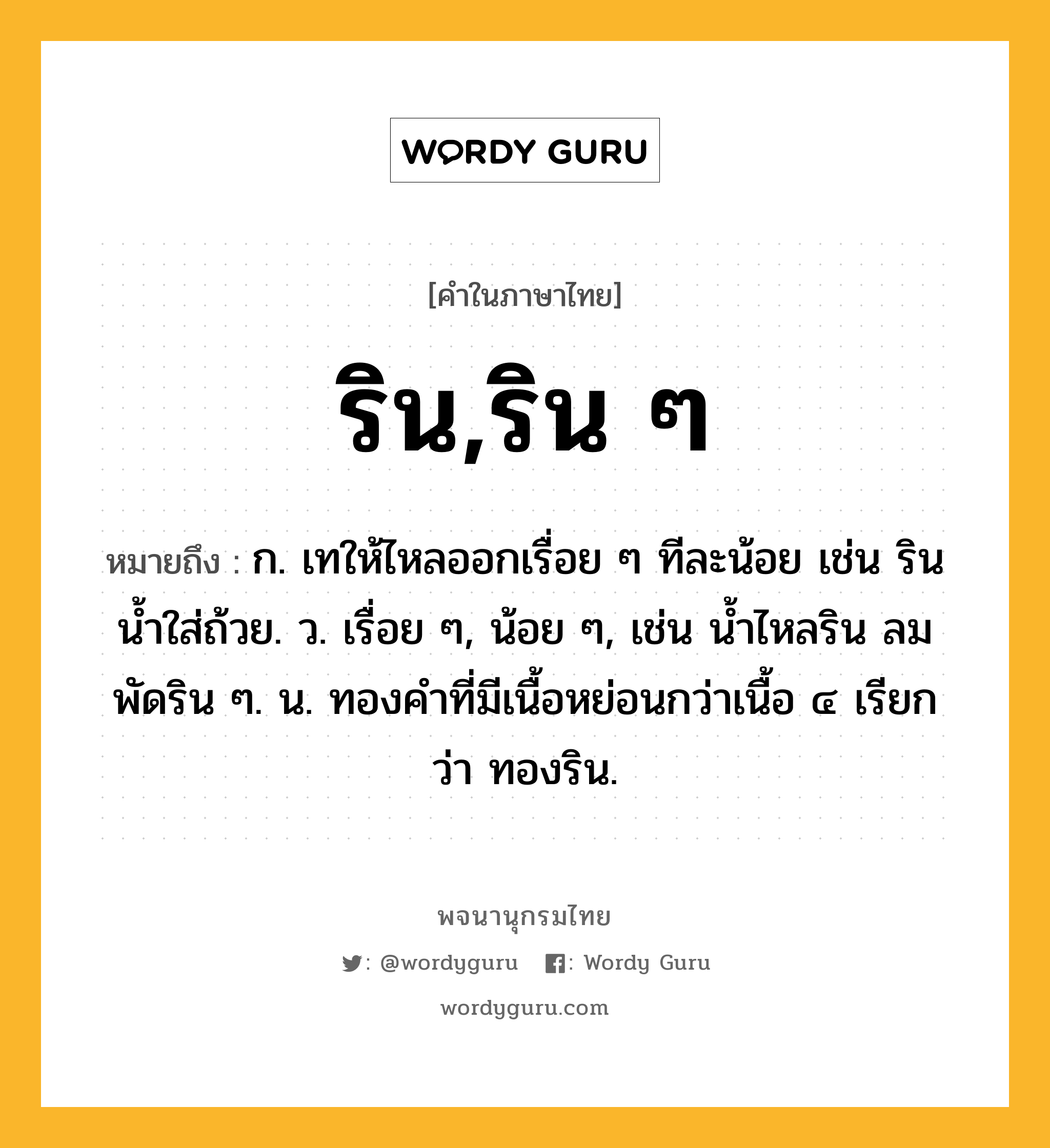 ริน,ริน ๆ หมายถึงอะไร?, คำในภาษาไทย ริน,ริน ๆ หมายถึง ก. เทให้ไหลออกเรื่อย ๆ ทีละน้อย เช่น รินนํ้าใส่ถ้วย. ว. เรื่อย ๆ, น้อย ๆ, เช่น นํ้าไหลริน ลมพัดริน ๆ. น. ทองคําที่มีเนื้อหย่อนกว่าเนื้อ ๔ เรียกว่า ทองริน.