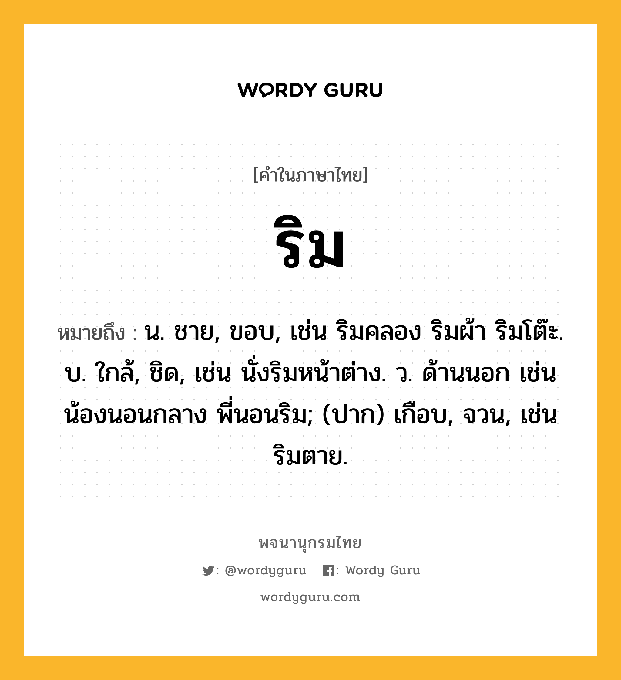 ริม หมายถึงอะไร?, คำในภาษาไทย ริม หมายถึง น. ชาย, ขอบ, เช่น ริมคลอง ริมผ้า ริมโต๊ะ. บ. ใกล้, ชิด, เช่น นั่งริมหน้าต่าง. ว. ด้านนอก เช่น น้องนอนกลาง พี่นอนริม; (ปาก) เกือบ, จวน, เช่น ริมตาย.