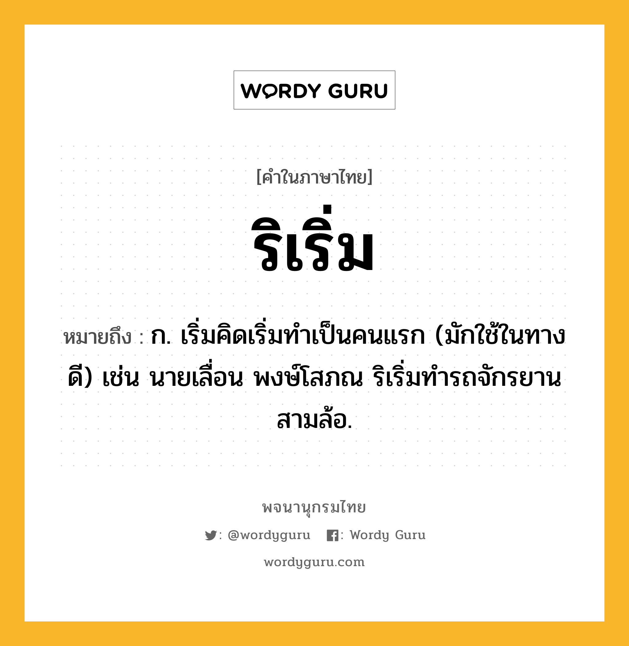 ริเริ่ม หมายถึงอะไร?, คำในภาษาไทย ริเริ่ม หมายถึง ก. เริ่มคิดเริ่มทําเป็นคนแรก (มักใช้ในทางดี) เช่น นายเลื่อน พงษ์โสภณ ริเริ่มทำรถจักรยานสามล้อ.