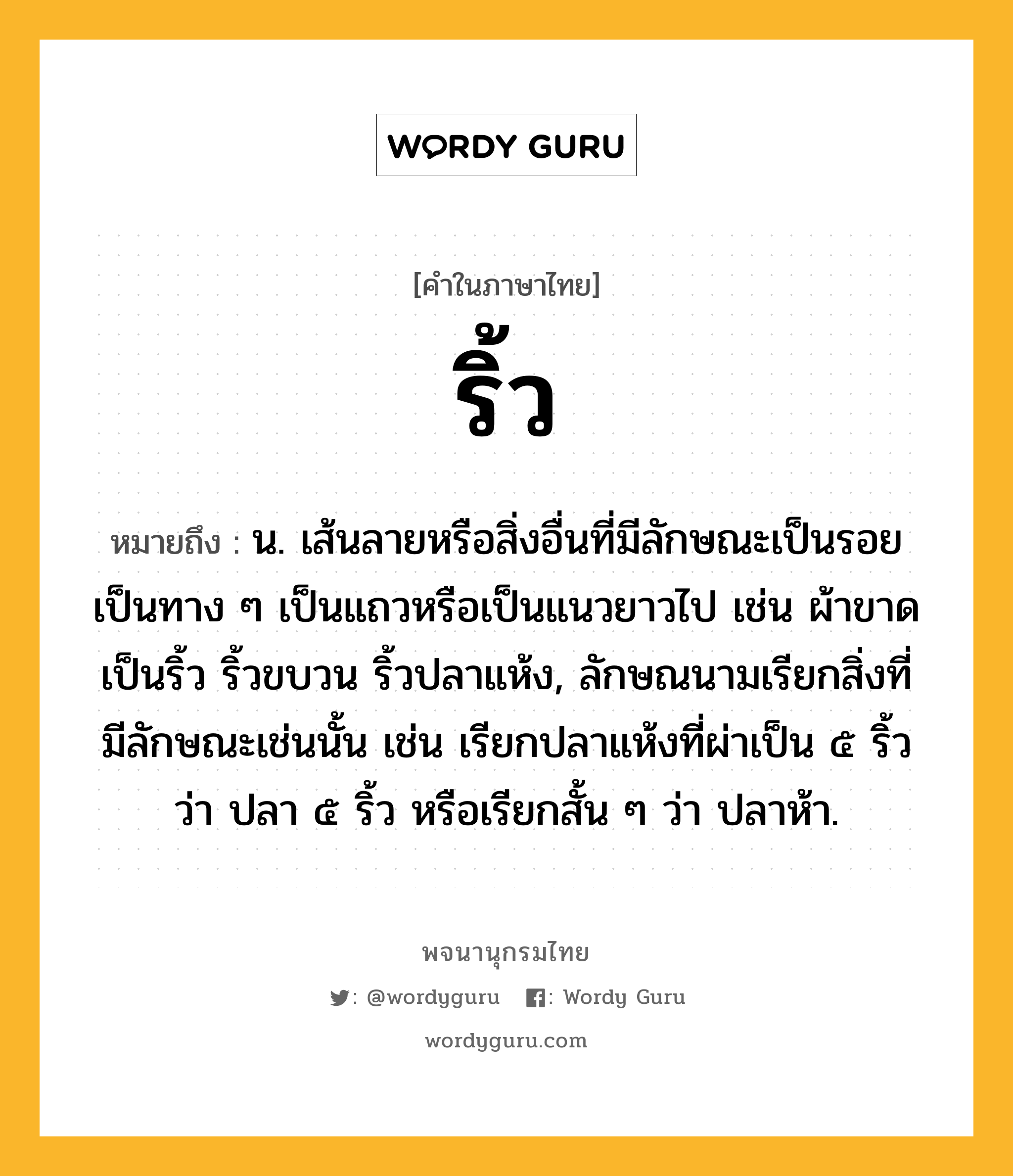 ริ้ว ความหมาย หมายถึงอะไร?, คำในภาษาไทย ริ้ว หมายถึง น. เส้นลายหรือสิ่งอื่นที่มีลักษณะเป็นรอย เป็นทาง ๆ เป็นแถวหรือเป็นแนวยาวไป เช่น ผ้าขาดเป็นริ้ว ริ้วขบวน ริ้วปลาแห้ง, ลักษณนามเรียกสิ่งที่มีลักษณะเช่นนั้น เช่น เรียกปลาแห้งที่ผ่าเป็น ๕ ริ้ว ว่า ปลา ๕ ริ้ว หรือเรียกสั้น ๆ ว่า ปลาห้า.