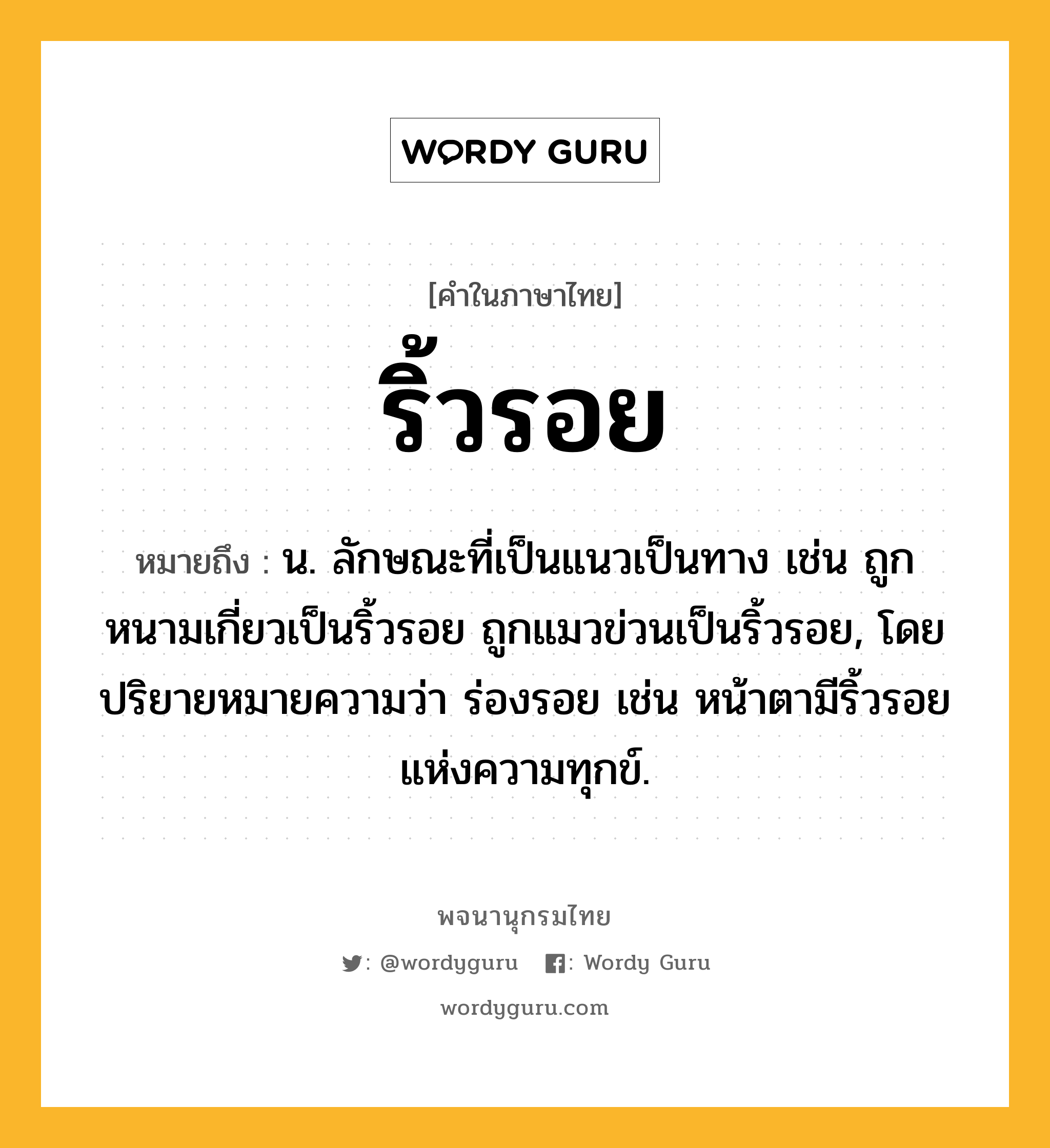 ริ้วรอย หมายถึงอะไร?, คำในภาษาไทย ริ้วรอย หมายถึง น. ลักษณะที่เป็นแนวเป็นทาง เช่น ถูกหนามเกี่ยวเป็นริ้วรอย ถูกแมวข่วนเป็นริ้วรอย, โดยปริยายหมายความว่า ร่องรอย เช่น หน้าตามีริ้วรอยแห่งความทุกข์.