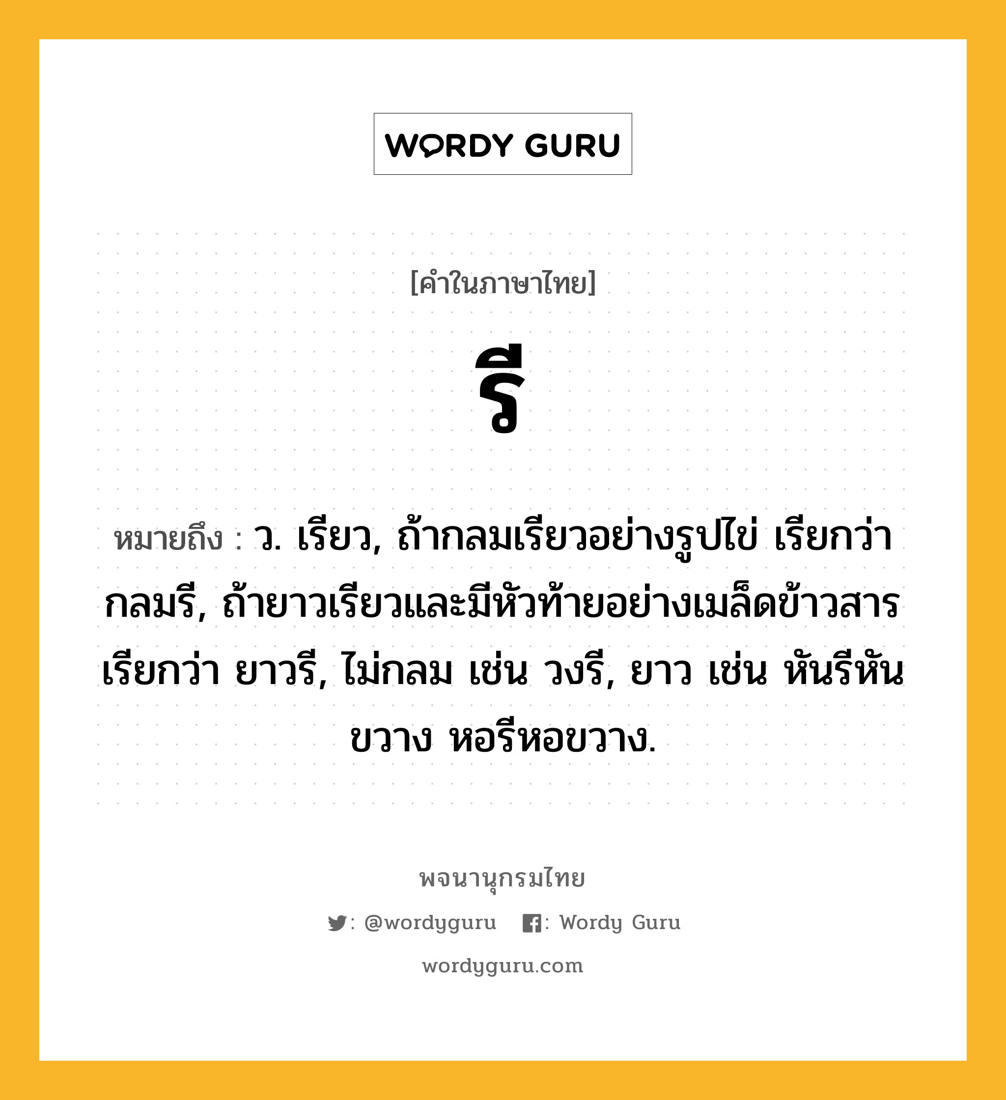 รี หมายถึงอะไร?, คำในภาษาไทย รี หมายถึง ว. เรียว, ถ้ากลมเรียวอย่างรูปไข่ เรียกว่า กลมรี, ถ้ายาวเรียวและมีหัวท้ายอย่างเมล็ดข้าวสาร เรียกว่า ยาวรี, ไม่กลม เช่น วงรี, ยาว เช่น หันรีหันขวาง หอรีหอขวาง.