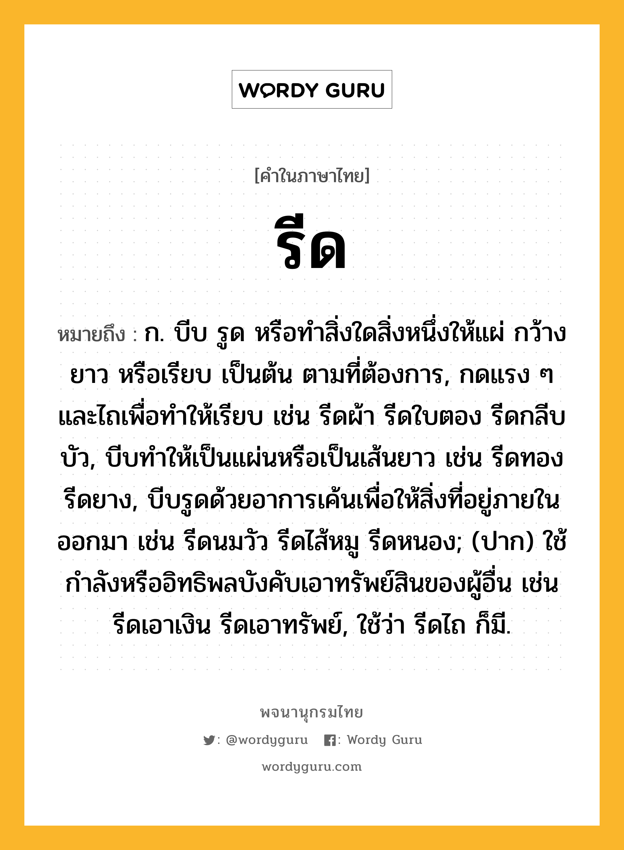 รีด หมายถึงอะไร?, คำในภาษาไทย รีด หมายถึง ก. บีบ รูด หรือทำสิ่งใดสิ่งหนึ่งให้แผ่ กว้าง ยาว หรือเรียบ เป็นต้น ตามที่ต้องการ, กดแรง ๆ และไถเพื่อทำให้เรียบ เช่น รีดผ้า รีดใบตอง รีดกลีบบัว, บีบทำให้เป็นแผ่นหรือเป็นเส้นยาว เช่น รีดทอง รีดยาง, บีบรูดด้วยอาการเค้นเพื่อให้สิ่งที่อยู่ภายในออกมา เช่น รีดนมวัว รีดไส้หมู รีดหนอง; (ปาก) ใช้กำลังหรืออิทธิพลบังคับเอาทรัพย์สินของผู้อื่น เช่น รีดเอาเงิน รีดเอาทรัพย์, ใช้ว่า รีดไถ ก็มี.