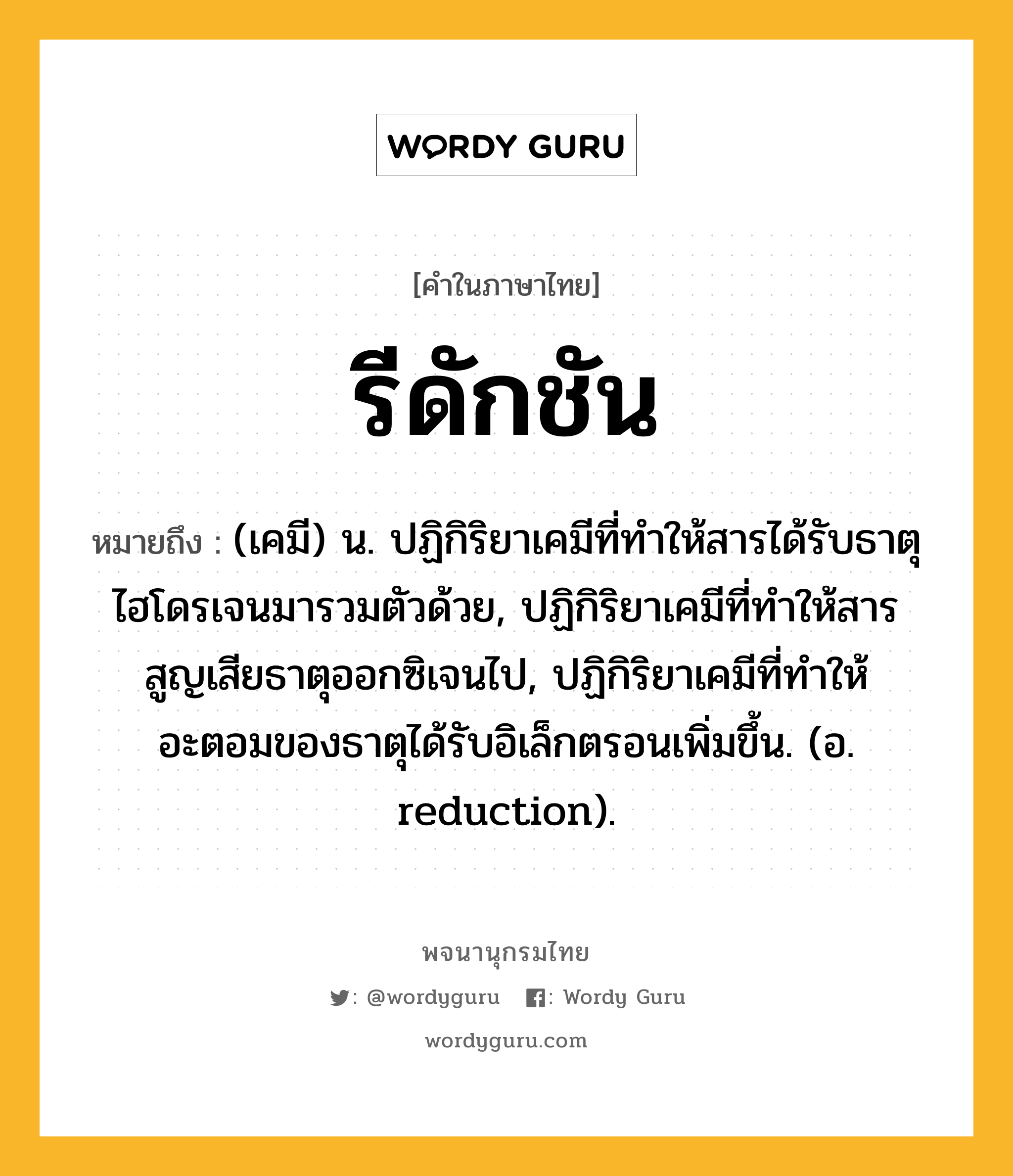 รีดักชัน หมายถึงอะไร?, คำในภาษาไทย รีดักชัน หมายถึง (เคมี) น. ปฏิกิริยาเคมีที่ทําให้สารได้รับธาตุไฮโดรเจนมารวมตัวด้วย, ปฏิกิริยาเคมีที่ทําให้สารสูญเสียธาตุออกซิเจนไป, ปฏิกิริยาเคมีที่ทําให้อะตอมของธาตุได้รับอิเล็กตรอนเพิ่มขึ้น. (อ. reduction).