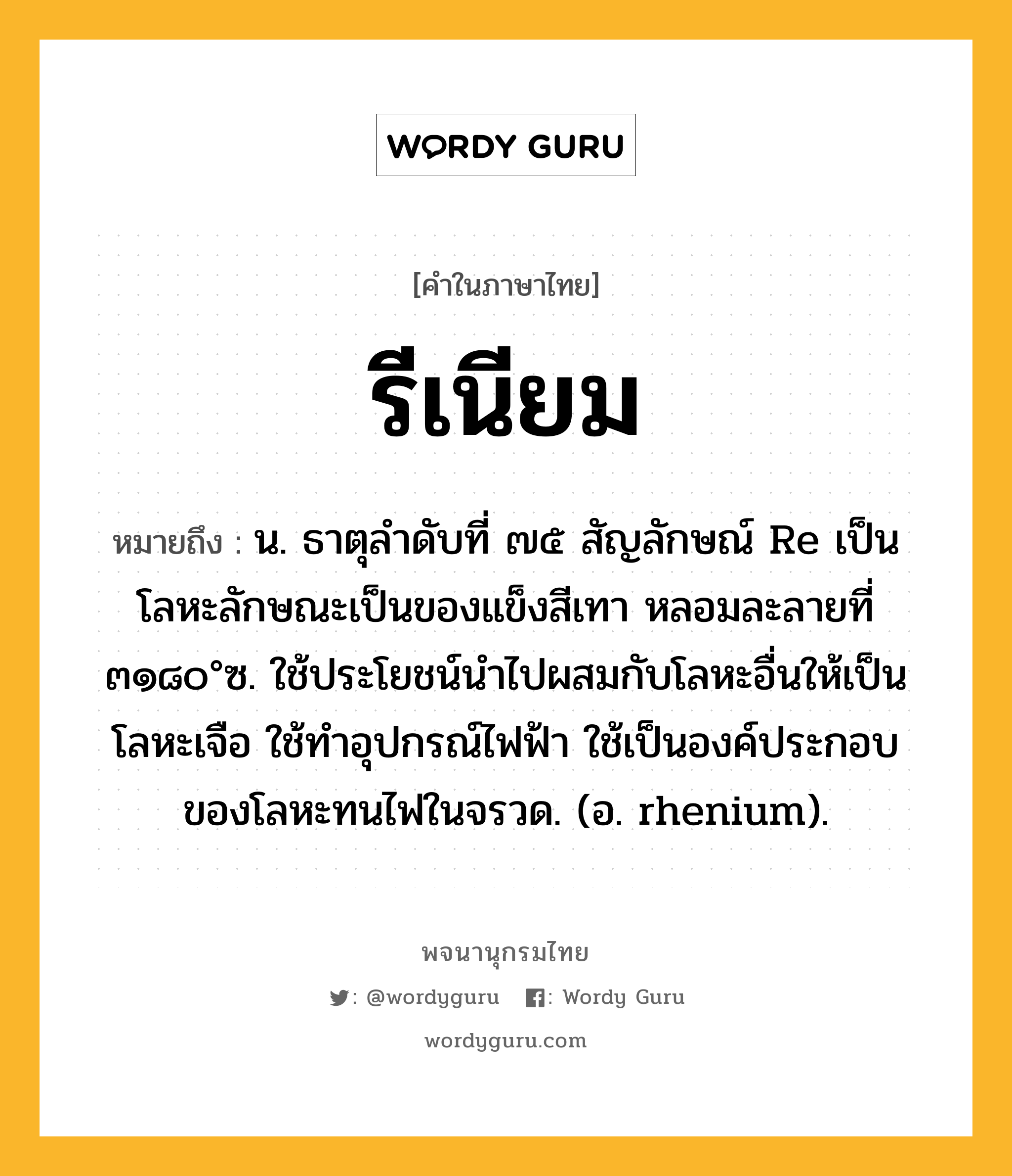 รีเนียม หมายถึงอะไร?, คำในภาษาไทย รีเนียม หมายถึง น. ธาตุลําดับที่ ๗๕ สัญลักษณ์ Re เป็นโลหะลักษณะเป็นของแข็งสีเทา หลอมละลายที่ ๓๑๘๐°ซ. ใช้ประโยชน์นําไปผสมกับโลหะอื่นให้เป็นโลหะเจือ ใช้ทําอุปกรณ์ไฟฟ้า ใช้เป็นองค์ประกอบของโลหะทนไฟในจรวด. (อ. rhenium).