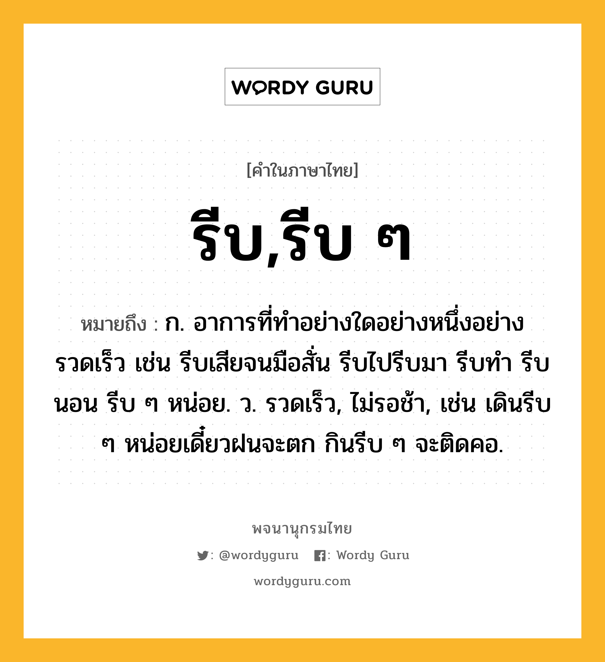 รีบ,รีบ ๆ ความหมาย หมายถึงอะไร?, คำในภาษาไทย รีบ,รีบ ๆ หมายถึง ก. อาการที่ทำอย่างใดอย่างหนึ่งอย่างรวดเร็ว เช่น รีบเสียจนมือสั่น รีบไปรีบมา รีบทำ รีบนอน รีบ ๆ หน่อย. ว. รวดเร็ว, ไม่รอช้า, เช่น เดินรีบ ๆ หน่อยเดี๋ยวฝนจะตก กินรีบ ๆ จะติดคอ.