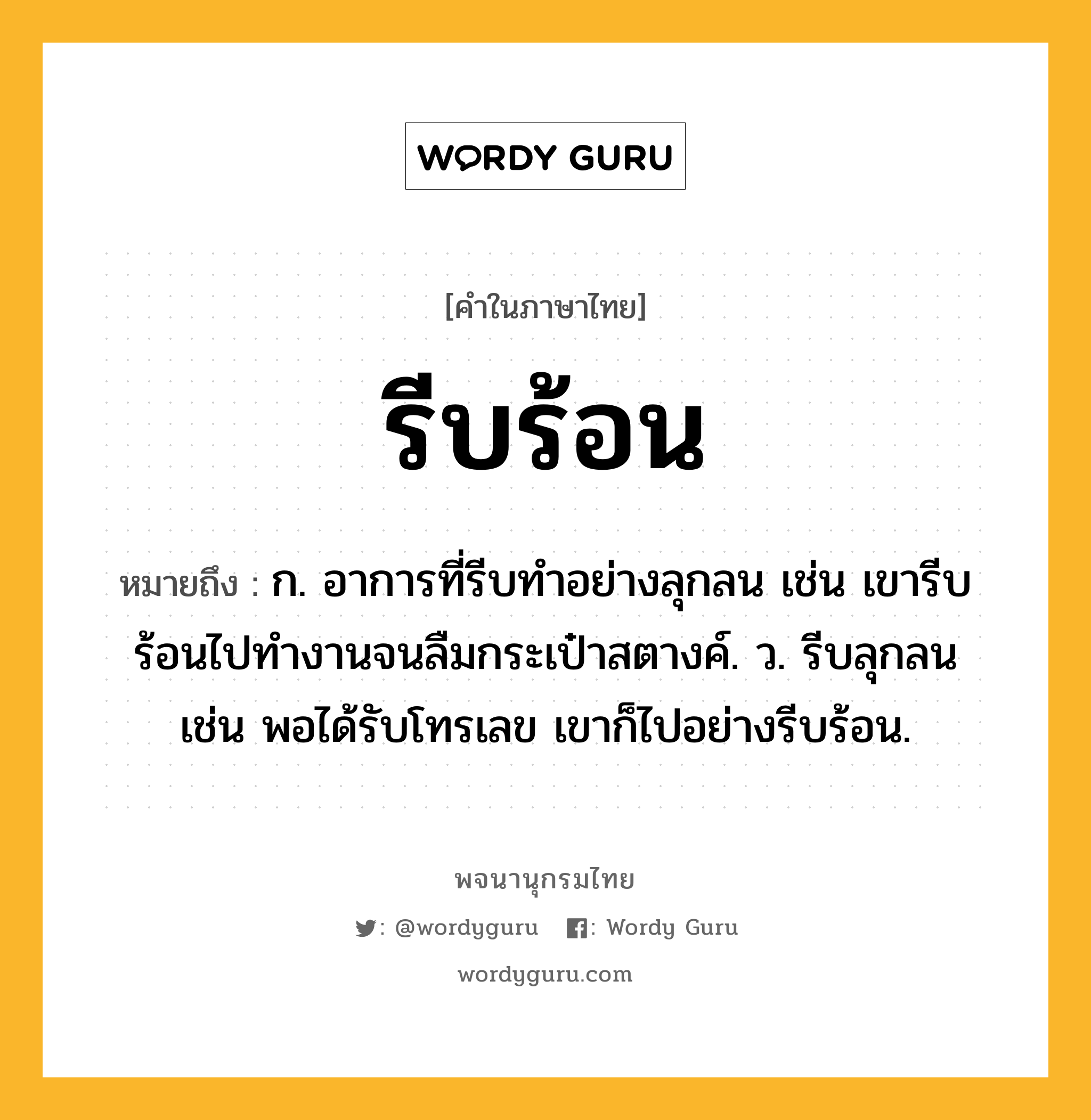 รีบร้อน ความหมาย หมายถึงอะไร?, คำในภาษาไทย รีบร้อน หมายถึง ก. อาการที่รีบทำอย่างลุกลน เช่น เขารีบร้อนไปทำงานจนลืมกระเป๋าสตางค์. ว. รีบลุกลน เช่น พอได้รับโทรเลข เขาก็ไปอย่างรีบร้อน.