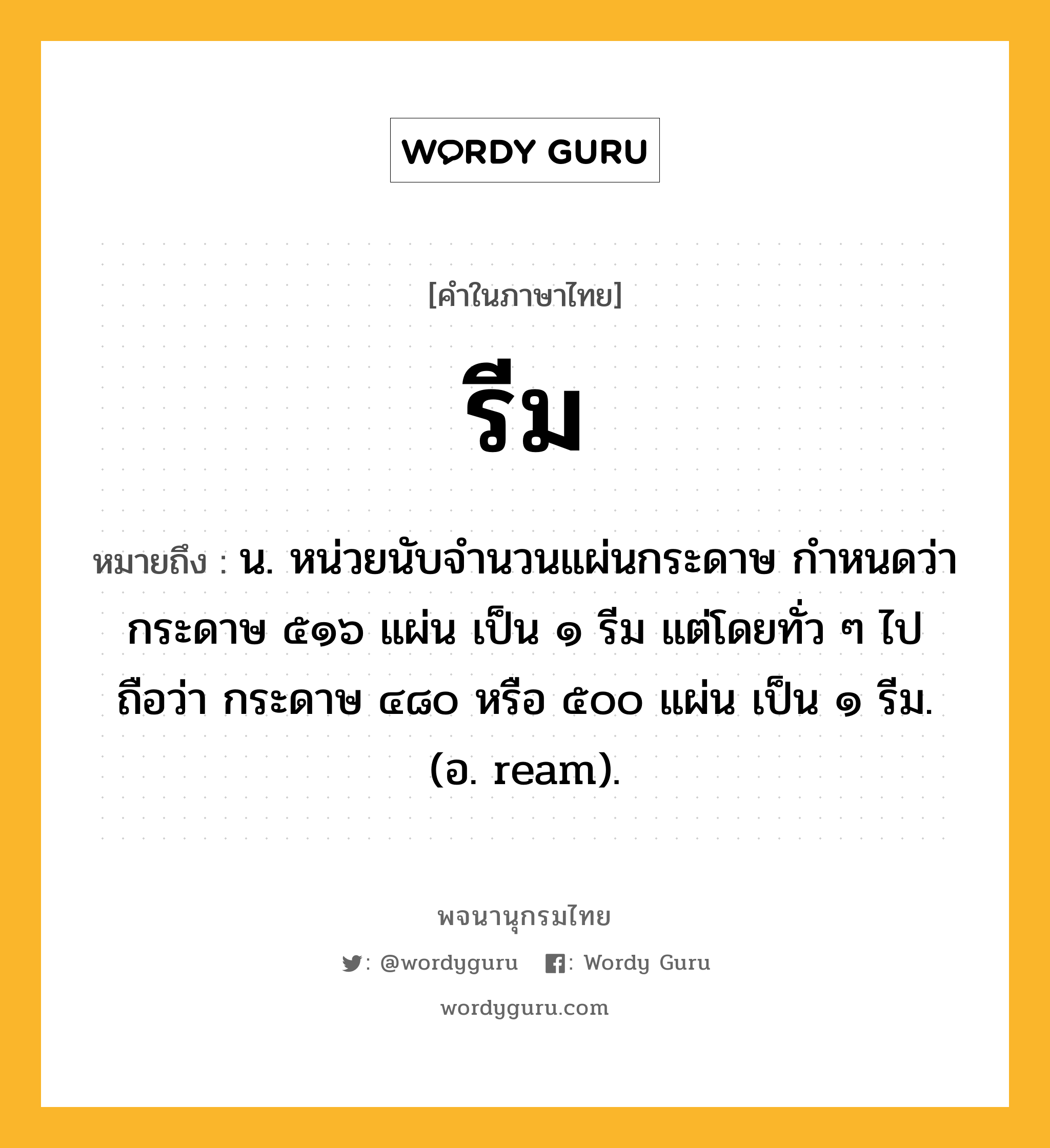 รีม หมายถึงอะไร?, คำในภาษาไทย รีม หมายถึง น. หน่วยนับจํานวนแผ่นกระดาษ กําหนดว่า กระดาษ ๕๑๖ แผ่น เป็น ๑ รีม แต่โดยทั่ว ๆ ไปถือว่า กระดาษ ๔๘๐ หรือ ๕๐๐ แผ่น เป็น ๑ รีม. (อ. ream).