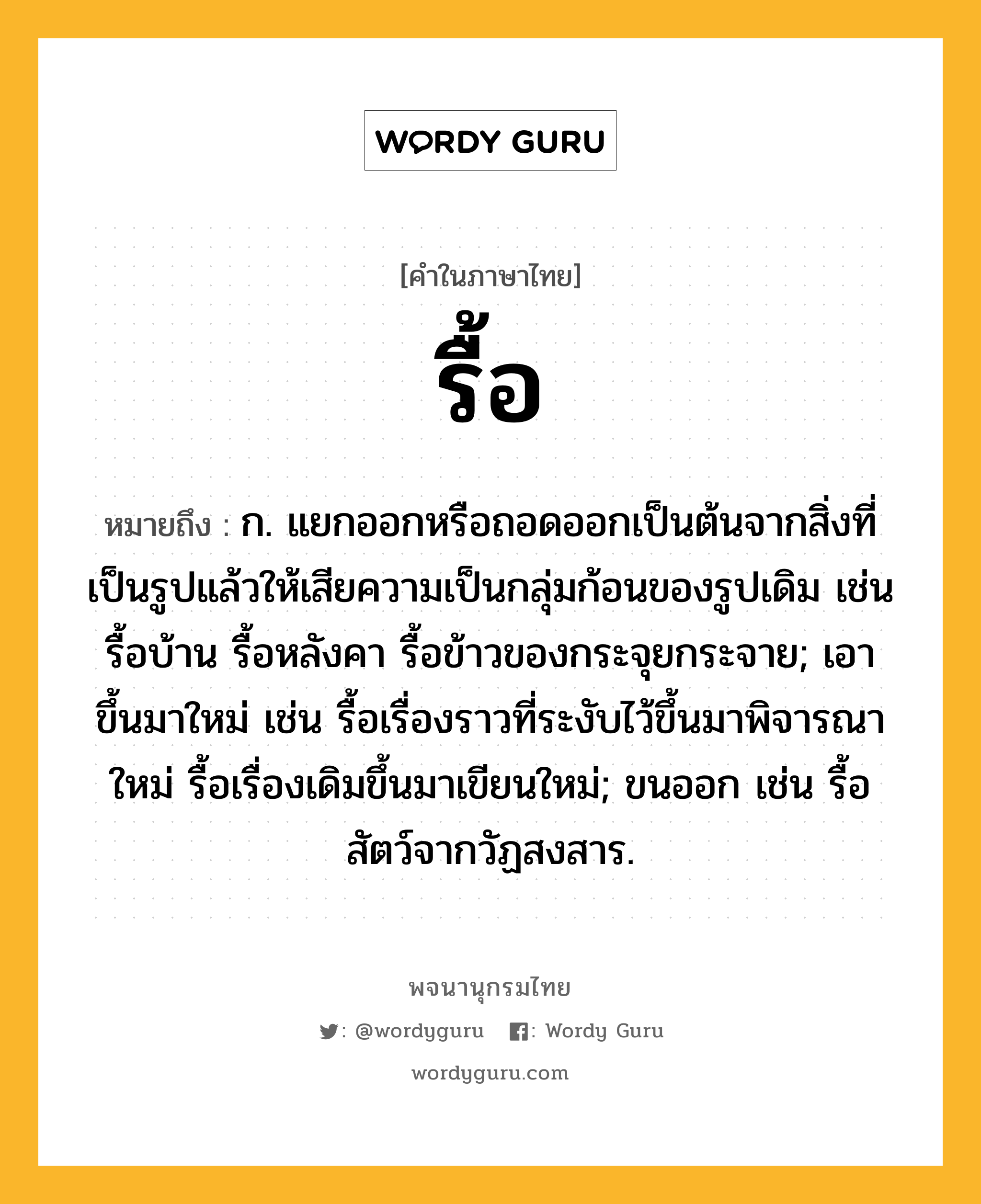 รื้อ หมายถึงอะไร?, คำในภาษาไทย รื้อ หมายถึง ก. แยกออกหรือถอดออกเป็นต้นจากสิ่งที่เป็นรูปแล้วให้เสียความเป็นกลุ่มก้อนของรูปเดิม เช่น รื้อบ้าน รื้อหลังคา รื้อข้าวของกระจุยกระจาย; เอาขึ้นมาใหม่ เช่น รื้อเรื่องราวที่ระงับไว้ขึ้นมาพิจารณาใหม่ รื้อเรื่องเดิมขึ้นมาเขียนใหม่; ขนออก เช่น รื้อสัตว์จากวัฏสงสาร.