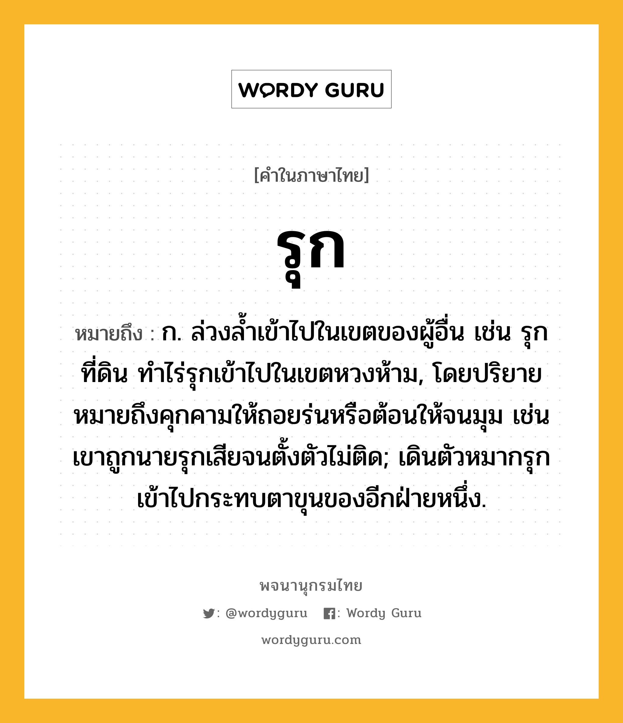 รุก หมายถึงอะไร?, คำในภาษาไทย รุก หมายถึง ก. ล่วงลํ้าเข้าไปในเขตของผู้อื่น เช่น รุกที่ดิน ทำไร่รุกเข้าไปในเขตหวงห้าม, โดยปริยายหมายถึงคุกคามให้ถอยร่นหรือต้อนให้จนมุม เช่น เขาถูกนายรุกเสียจนตั้งตัวไม่ติด; เดินตัวหมากรุกเข้าไปกระทบตาขุนของอีกฝ่ายหนึ่ง.