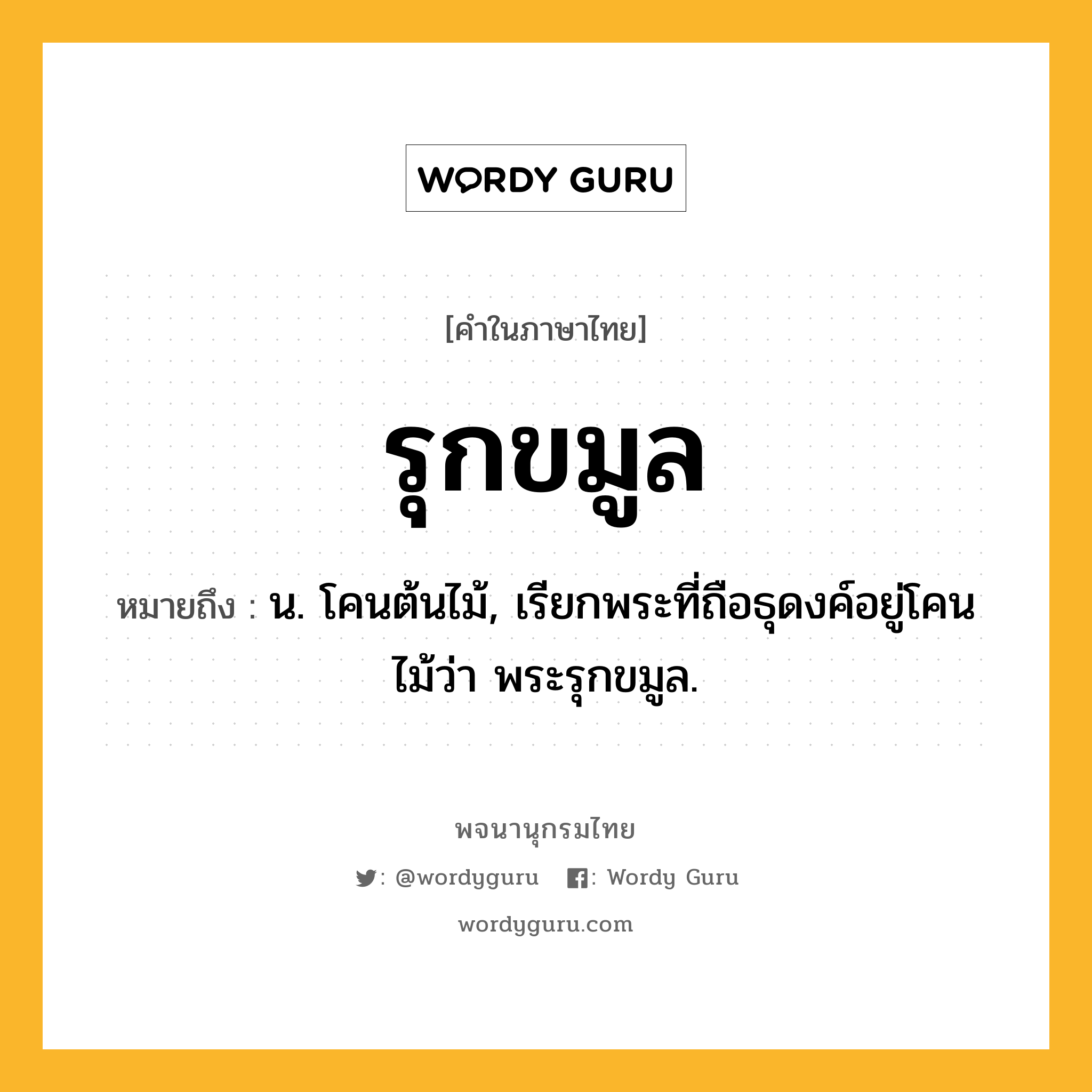 รุกขมูล ความหมาย หมายถึงอะไร?, คำในภาษาไทย รุกขมูล หมายถึง น. โคนต้นไม้, เรียกพระที่ถือธุดงค์อยู่โคนไม้ว่า พระรุกขมูล.