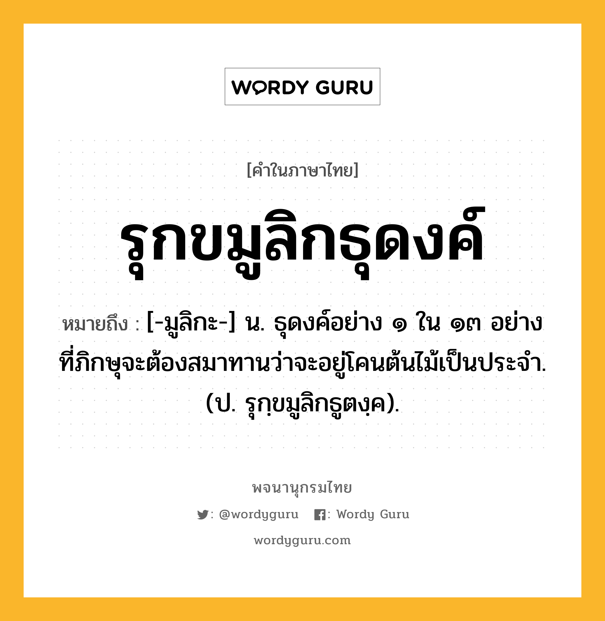 รุกขมูลิกธุดงค์ ความหมาย หมายถึงอะไร?, คำในภาษาไทย รุกขมูลิกธุดงค์ หมายถึง [-มูลิกะ-] น. ธุดงค์อย่าง ๑ ใน ๑๓ อย่าง ที่ภิกษุจะต้องสมาทานว่าจะอยู่โคนต้นไม้เป็นประจํา. (ป. รุกฺขมูลิกธูตงฺค).