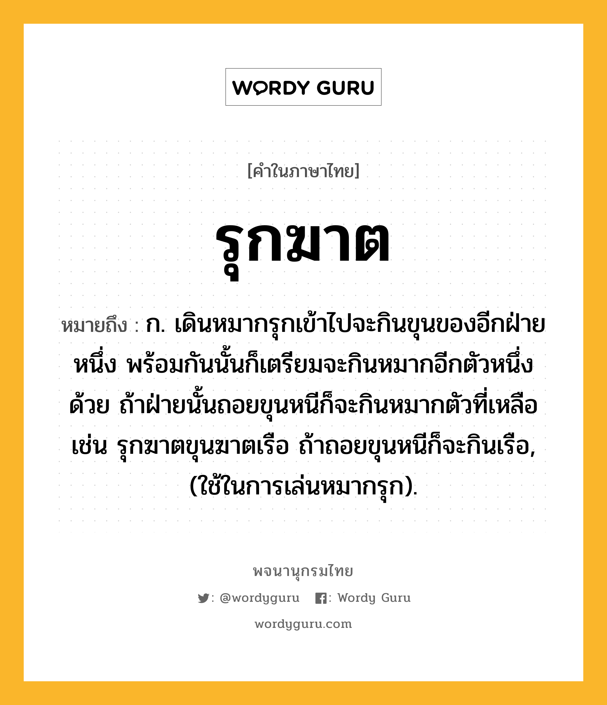 รุกฆาต ความหมาย หมายถึงอะไร?, คำในภาษาไทย รุกฆาต หมายถึง ก. เดินหมากรุกเข้าไปจะกินขุนของอีกฝ่ายหนึ่ง พร้อมกันนั้นก็เตรียมจะกินหมากอีกตัวหนึ่งด้วย ถ้าฝ่ายนั้นถอยขุนหนีก็จะกินหมากตัวที่เหลือ เช่น รุกฆาตขุนฆาตเรือ ถ้าถอยขุนหนีก็จะกินเรือ, (ใช้ในการเล่นหมากรุก).