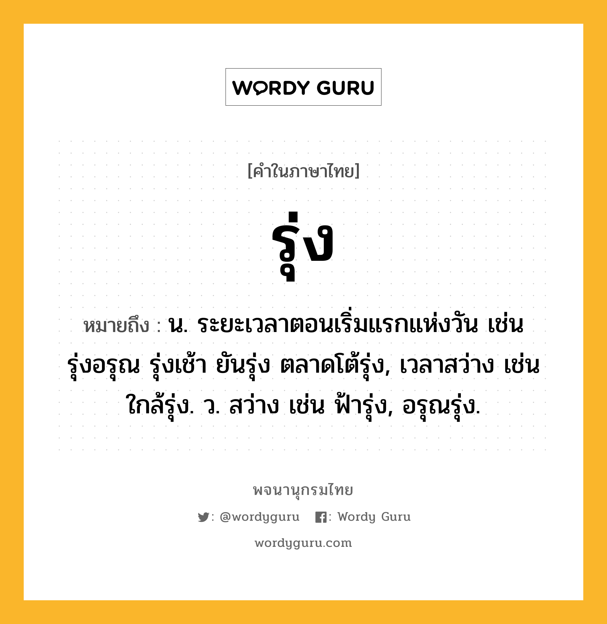 รุ่ง หมายถึงอะไร?, คำในภาษาไทย รุ่ง หมายถึง น. ระยะเวลาตอนเริ่มแรกแห่งวัน เช่น รุ่งอรุณ รุ่งเช้า ยันรุ่ง ตลาดโต้รุ่ง, เวลาสว่าง เช่น ใกล้รุ่ง. ว. สว่าง เช่น ฟ้ารุ่ง, อรุณรุ่ง.