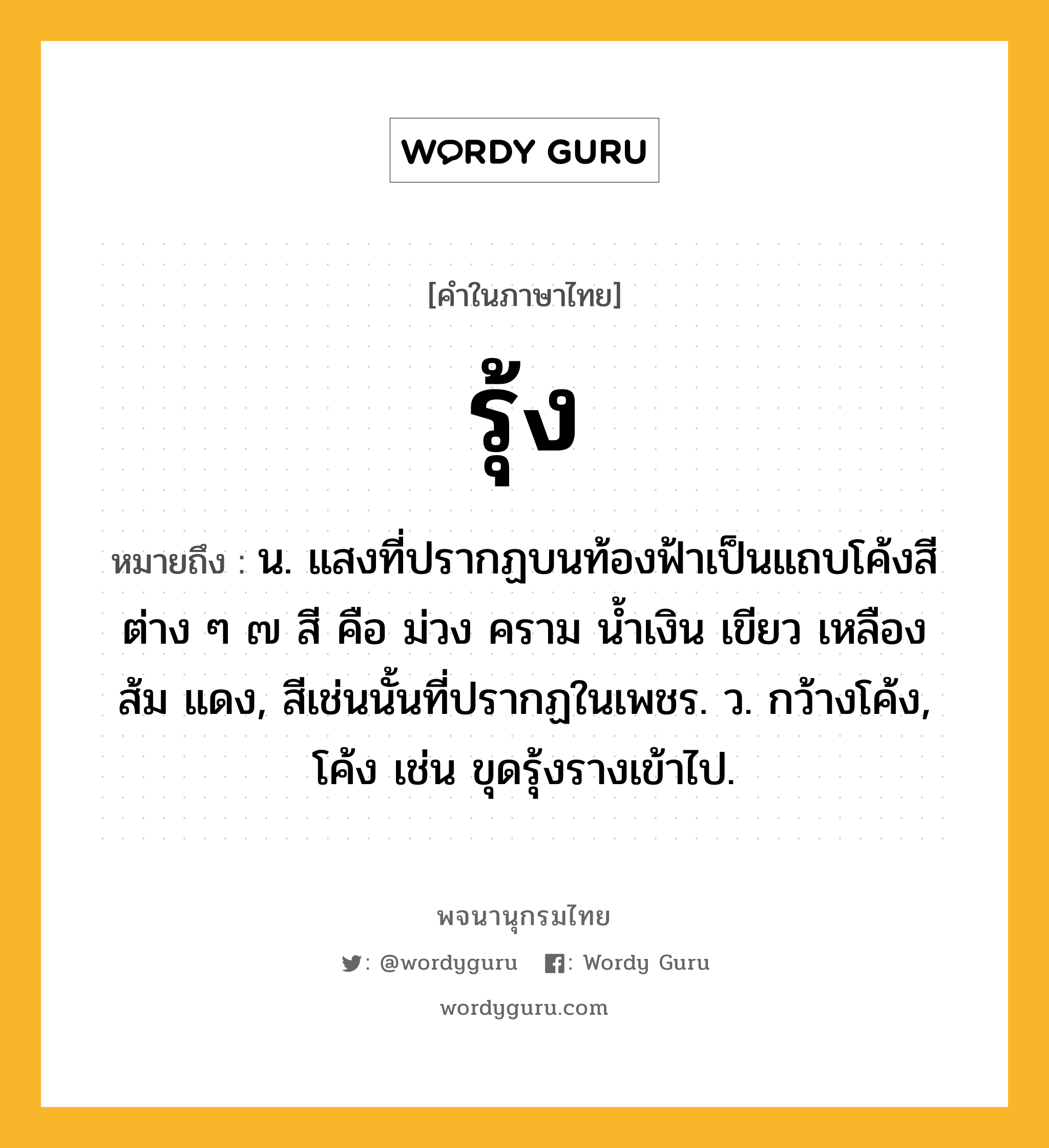 รุ้ง หมายถึงอะไร?, คำในภาษาไทย รุ้ง หมายถึง น. แสงที่ปรากฏบนท้องฟ้าเป็นแถบโค้งสีต่าง ๆ ๗ สี คือ ม่วง คราม นํ้าเงิน เขียว เหลือง ส้ม แดง, สีเช่นนั้นที่ปรากฏในเพชร. ว. กว้างโค้ง, โค้ง เช่น ขุดรุ้งรางเข้าไป.