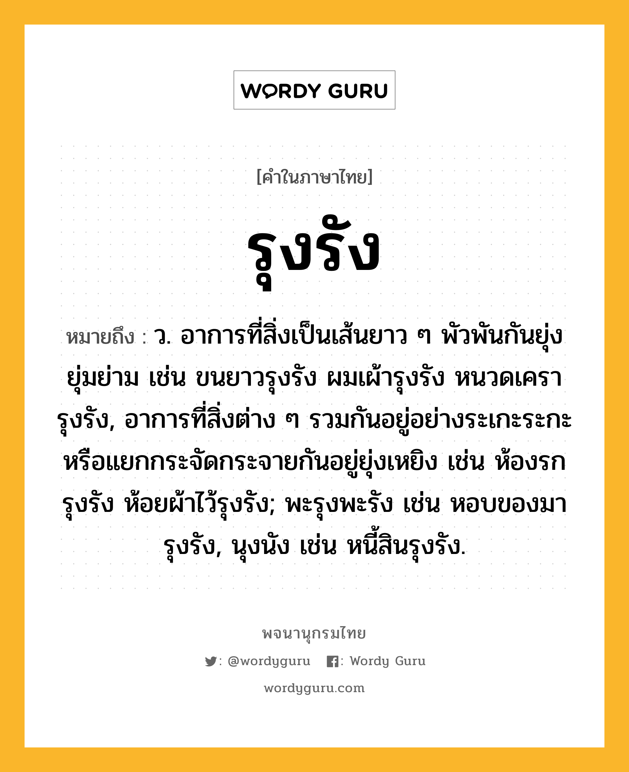 รุงรัง หมายถึงอะไร?, คำในภาษาไทย รุงรัง หมายถึง ว. อาการที่สิ่งเป็นเส้นยาว ๆ พัวพันกันยุ่งยุ่มย่าม เช่น ขนยาวรุงรัง ผมเผ้ารุงรัง หนวดเครารุงรัง, อาการที่สิ่งต่าง ๆ รวมกันอยู่อย่างระเกะระกะหรือแยกกระจัดกระจายกันอยู่ยุ่งเหยิง เช่น ห้องรกรุงรัง ห้อยผ้าไว้รุงรัง; พะรุงพะรัง เช่น หอบของมารุงรัง, นุงนัง เช่น หนี้สินรุงรัง.