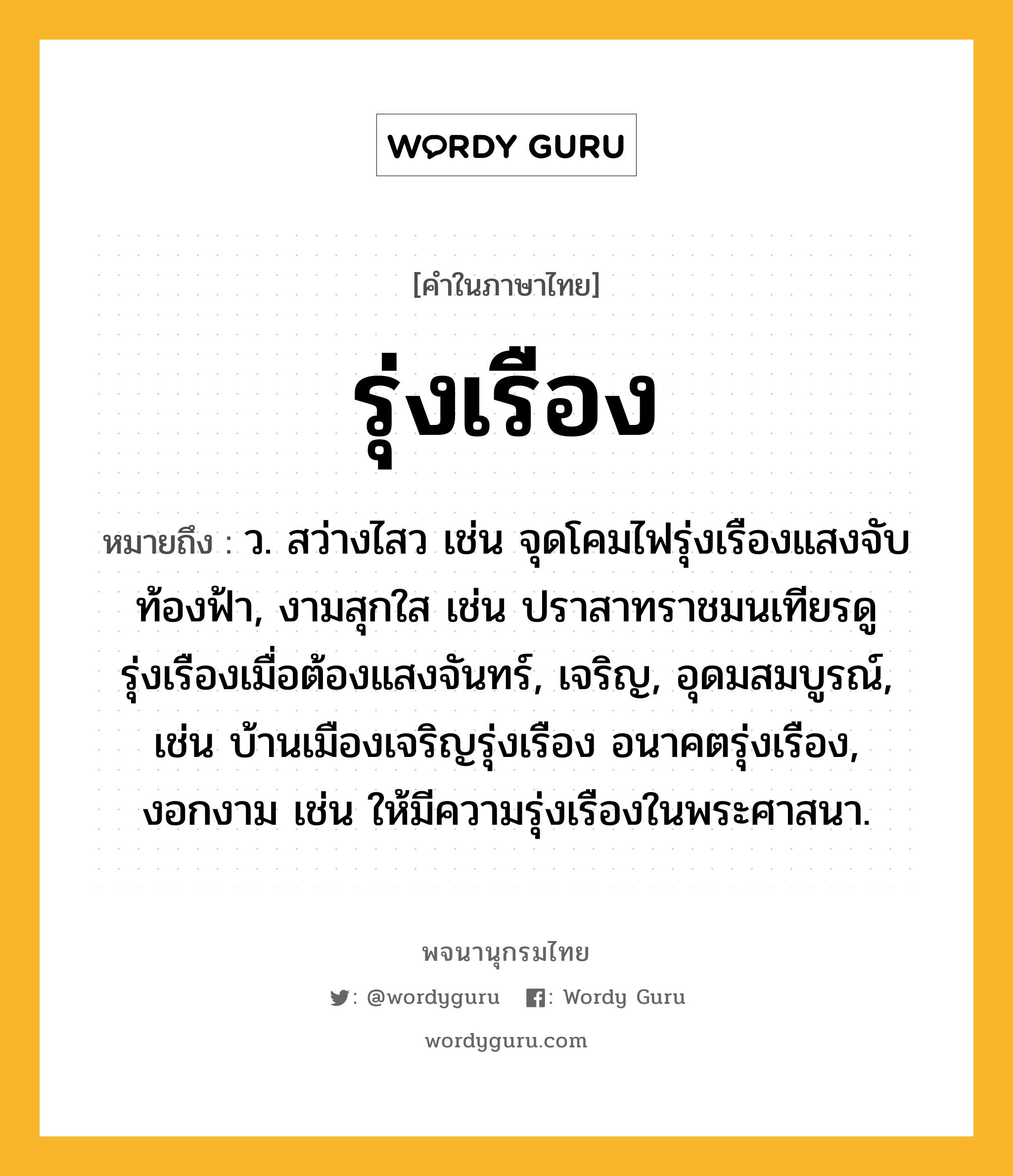 รุ่งเรือง ความหมาย หมายถึงอะไร?, คำในภาษาไทย รุ่งเรือง หมายถึง ว. สว่างไสว เช่น จุดโคมไฟรุ่งเรืองแสงจับท้องฟ้า, งามสุกใส เช่น ปราสาทราชมนเทียรดูรุ่งเรืองเมื่อต้องแสงจันทร์, เจริญ, อุดมสมบูรณ์, เช่น บ้านเมืองเจริญรุ่งเรือง อนาคตรุ่งเรือง, งอกงาม เช่น ให้มีความรุ่งเรืองในพระศาสนา.