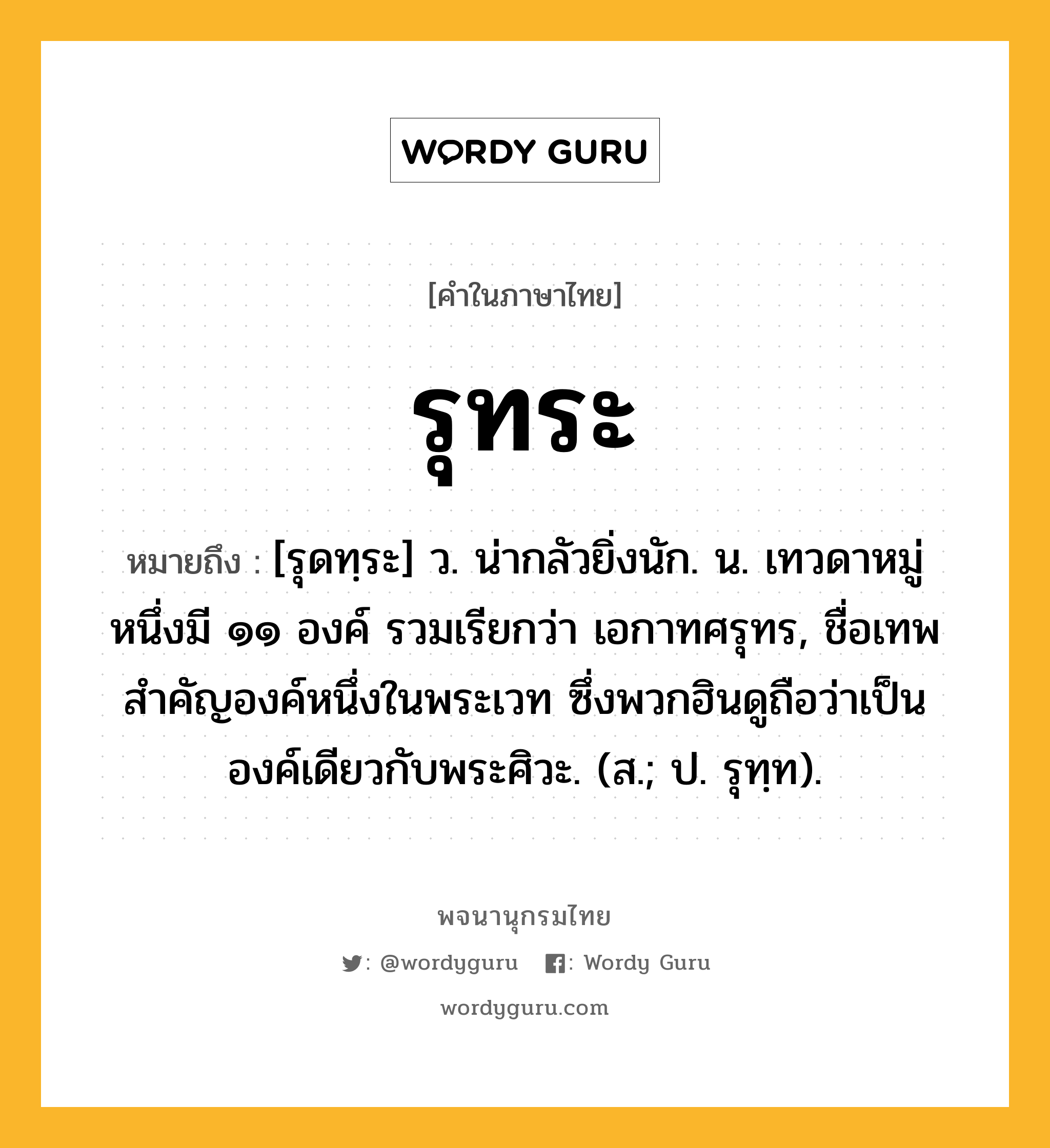 รุทระ หมายถึงอะไร?, คำในภาษาไทย รุทระ หมายถึง [รุดทฺระ] ว. น่ากลัวยิ่งนัก. น. เทวดาหมู่หนึ่งมี ๑๑ องค์ รวมเรียกว่า เอกาทศรุทร, ชื่อเทพสําคัญองค์หนึ่งในพระเวท ซึ่งพวกฮินดูถือว่าเป็นองค์เดียวกับพระศิวะ. (ส.; ป. รุทฺท).