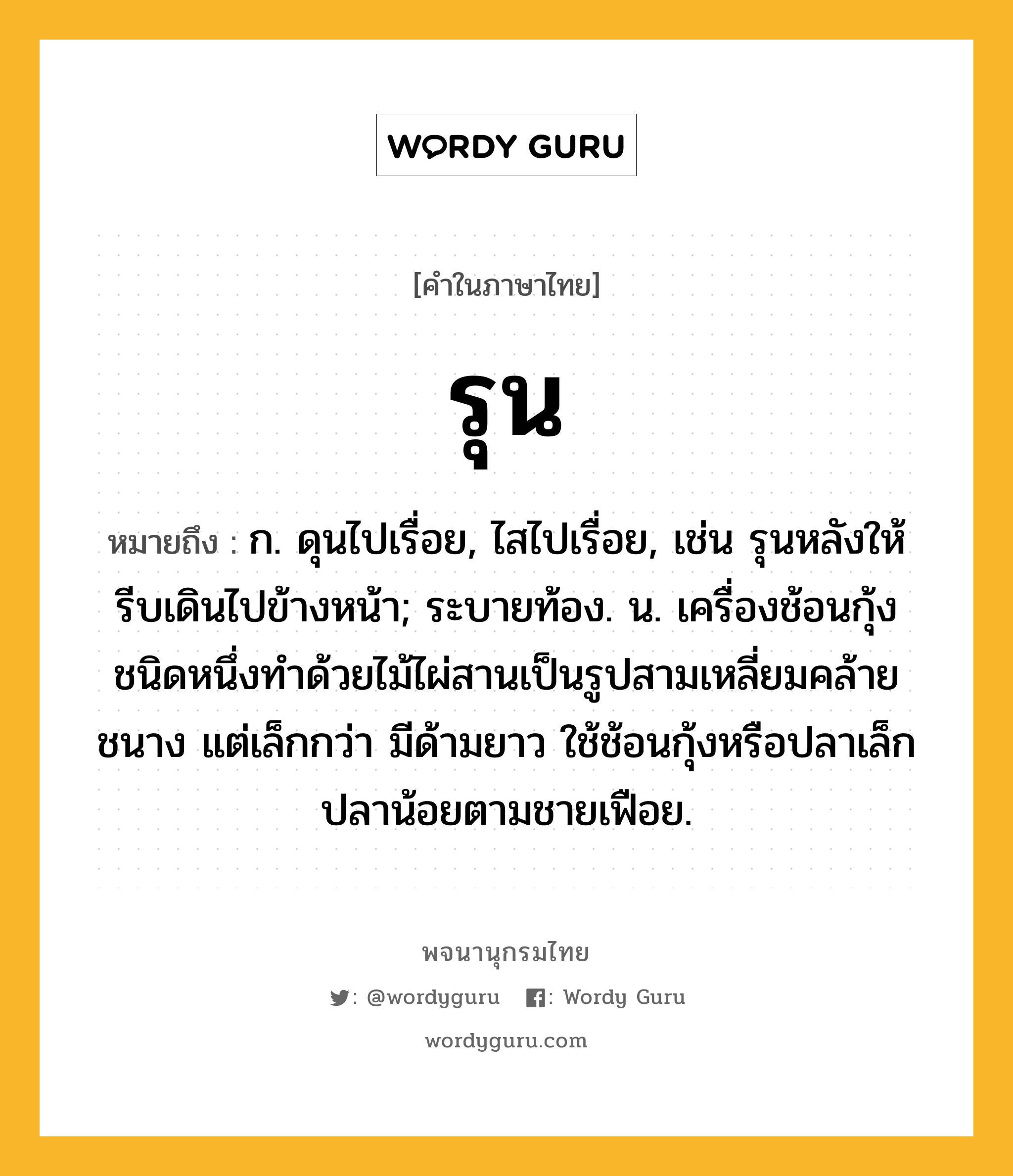 รุน หมายถึงอะไร?, คำในภาษาไทย รุน หมายถึง ก. ดุนไปเรื่อย, ไสไปเรื่อย, เช่น รุนหลังให้รีบเดินไปข้างหน้า; ระบายท้อง. น. เครื่องช้อนกุ้งชนิดหนึ่งทำด้วยไม้ไผ่สานเป็นรูปสามเหลี่ยมคล้ายชนาง แต่เล็กกว่า มีด้ามยาว ใช้ช้อนกุ้งหรือปลาเล็กปลาน้อยตามชายเฟือย.