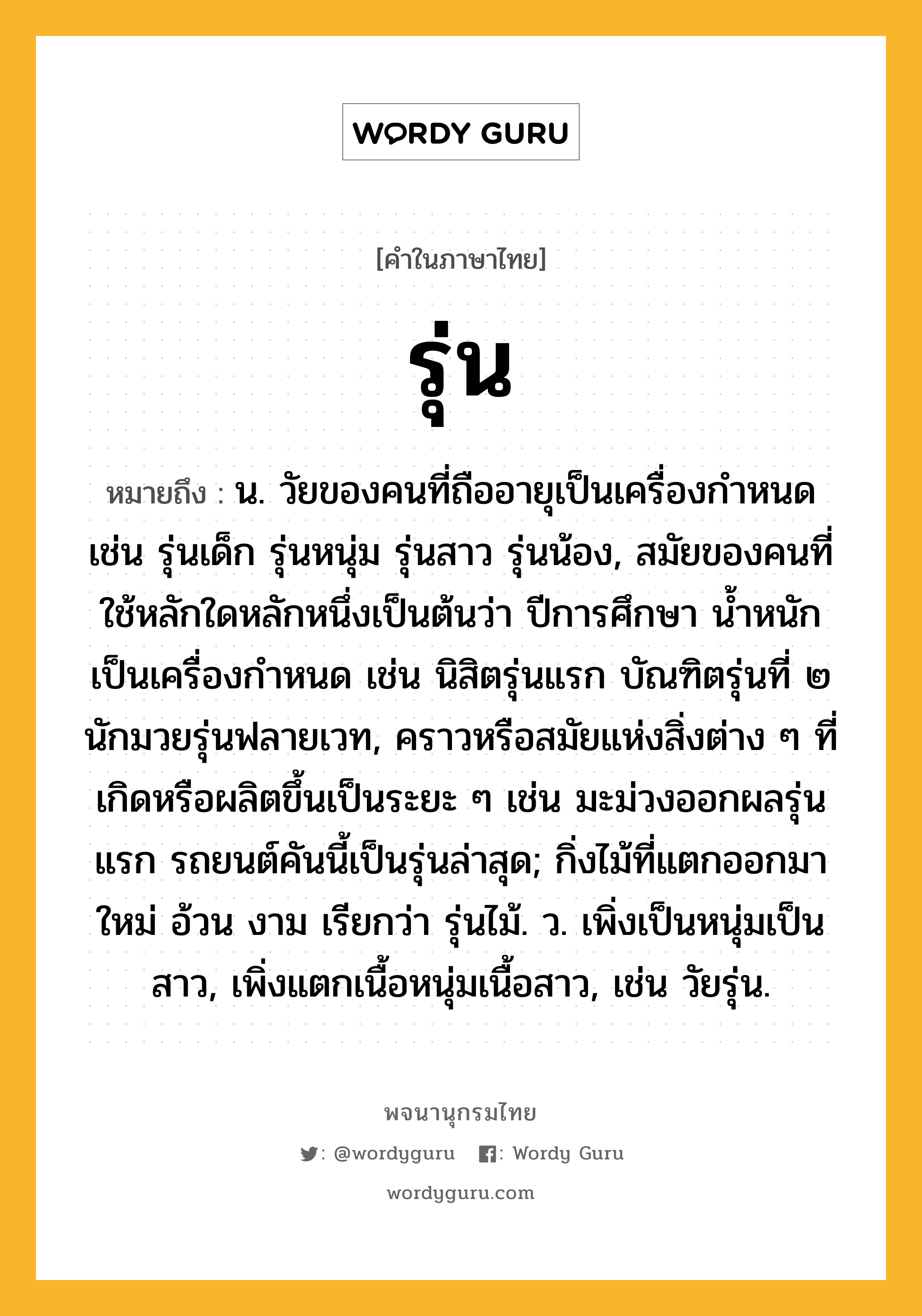 รุ่น หมายถึงอะไร?, คำในภาษาไทย รุ่น หมายถึง น. วัยของคนที่ถืออายุเป็นเครื่องกำหนด เช่น รุ่นเด็ก รุ่นหนุ่ม รุ่นสาว รุ่นน้อง, สมัยของคนที่ใช้หลักใดหลักหนึ่งเป็นต้นว่า ปีการศึกษา น้ำหนัก เป็นเครื่องกำหนด เช่น นิสิตรุ่นแรก บัณฑิตรุ่นที่ ๒ นักมวยรุ่นฟลายเวท, คราวหรือสมัยแห่งสิ่งต่าง ๆ ที่เกิดหรือผลิตขึ้นเป็นระยะ ๆ เช่น มะม่วงออกผลรุ่นแรก รถยนต์คันนี้เป็นรุ่นล่าสุด; กิ่งไม้ที่แตกออกมาใหม่ อ้วน งาม เรียกว่า รุ่นไม้. ว. เพิ่งเป็นหนุ่มเป็นสาว, เพิ่งแตกเนื้อหนุ่มเนื้อสาว, เช่น วัยรุ่น.