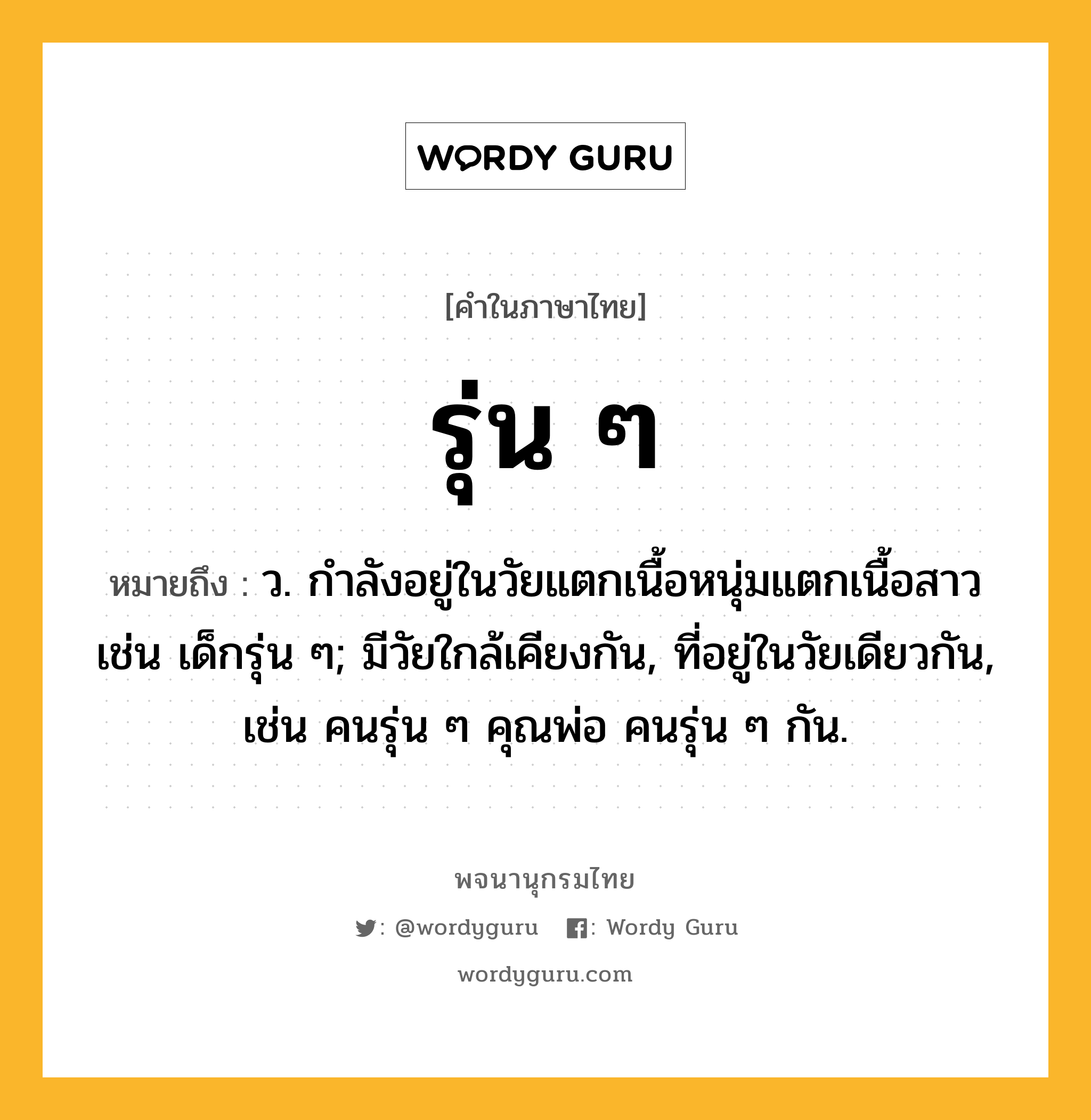 รุ่น ๆ หมายถึงอะไร?, คำในภาษาไทย รุ่น ๆ หมายถึง ว. กำลังอยู่ในวัยแตกเนื้อหนุ่มแตกเนื้อสาว เช่น เด็กรุ่น ๆ; มีวัยใกล้เคียงกัน, ที่อยู่ในวัยเดียวกัน, เช่น คนรุ่น ๆ คุณพ่อ คนรุ่น ๆ กัน.