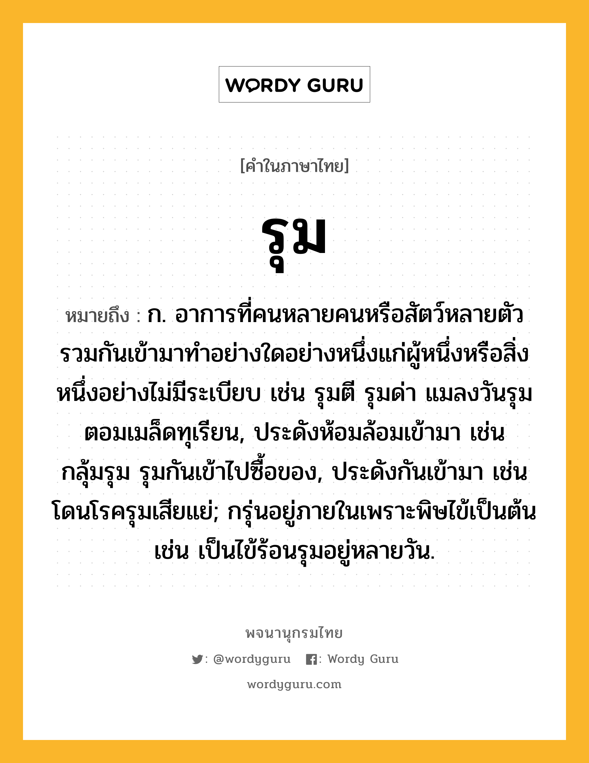 รุม หมายถึงอะไร?, คำในภาษาไทย รุม หมายถึง ก. อาการที่คนหลายคนหรือสัตว์หลายตัวรวมกันเข้ามาทําอย่างใดอย่างหนึ่งแก่ผู้หนึ่งหรือสิ่งหนึ่งอย่างไม่มีระเบียบ เช่น รุมตี รุมด่า แมลงวันรุมตอมเมล็ดทุเรียน, ประดังห้อมล้อมเข้ามา เช่น กลุ้มรุม รุมกันเข้าไปซื้อของ, ประดังกันเข้ามา เช่น โดนโรครุมเสียแย่; กรุ่นอยู่ภายในเพราะพิษไข้เป็นต้น เช่น เป็นไข้ร้อนรุมอยู่หลายวัน.