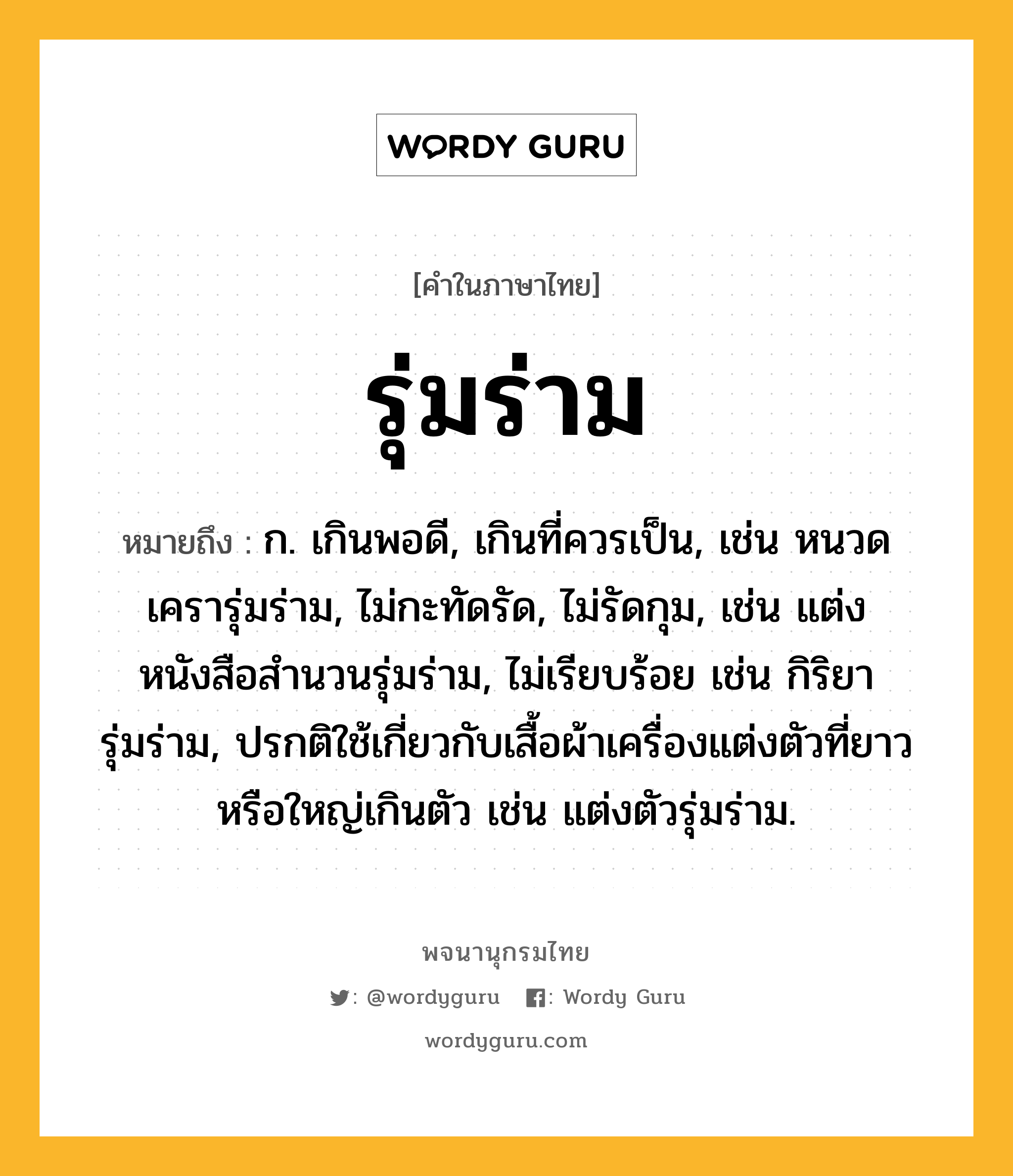 รุ่มร่าม หมายถึงอะไร?, คำในภาษาไทย รุ่มร่าม หมายถึง ก. เกินพอดี, เกินที่ควรเป็น, เช่น หนวดเครารุ่มร่าม, ไม่กะทัดรัด, ไม่รัดกุม, เช่น แต่งหนังสือสำนวนรุ่มร่าม, ไม่เรียบร้อย เช่น กิริยารุ่มร่าม, ปรกติใช้เกี่ยวกับเสื้อผ้าเครื่องแต่งตัวที่ยาวหรือใหญ่เกินตัว เช่น แต่งตัวรุ่มร่าม.