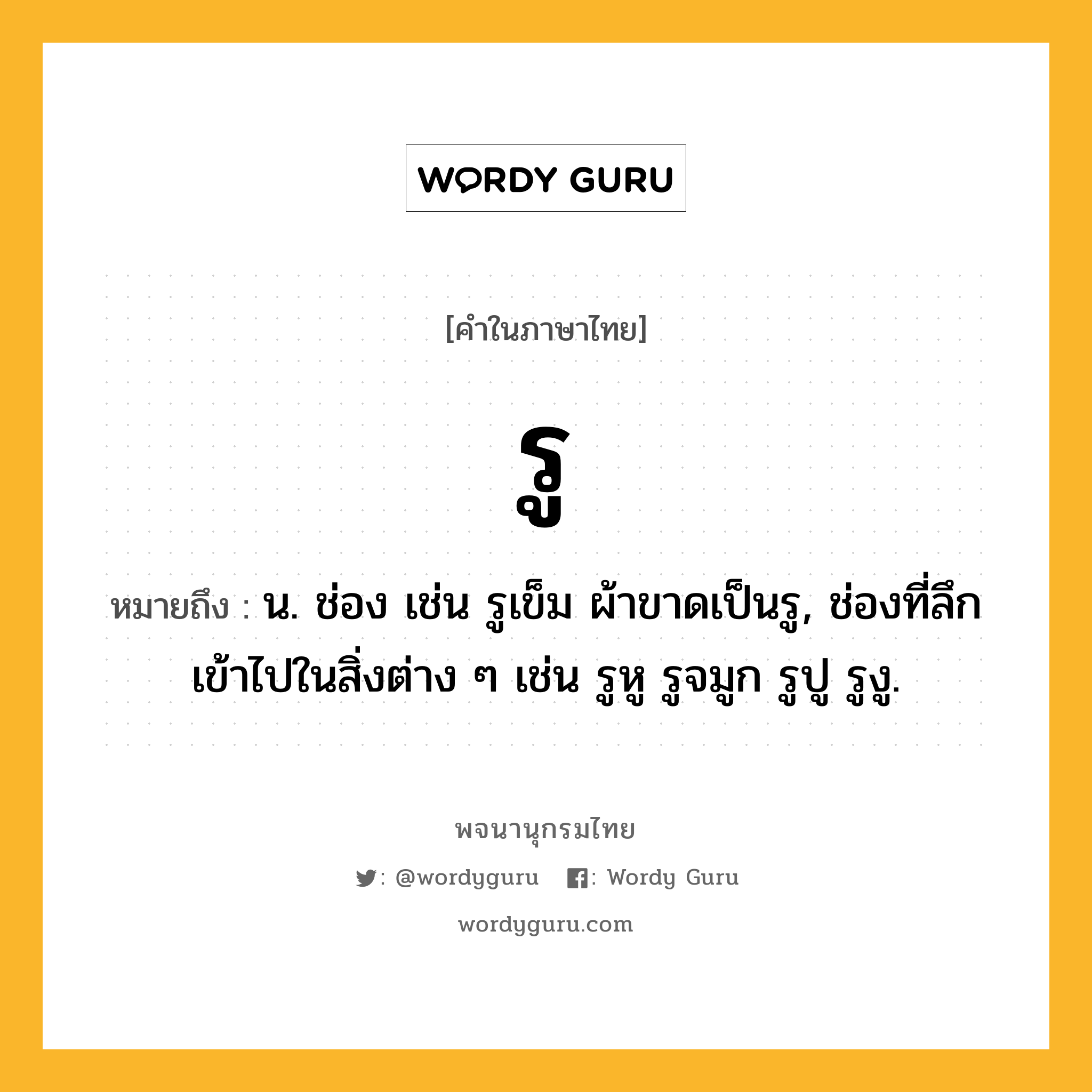 รู หมายถึงอะไร?, คำในภาษาไทย รู หมายถึง น. ช่อง เช่น รูเข็ม ผ้าขาดเป็นรู, ช่องที่ลึกเข้าไปในสิ่งต่าง ๆ เช่น รูหู รูจมูก รูปู รูงู.