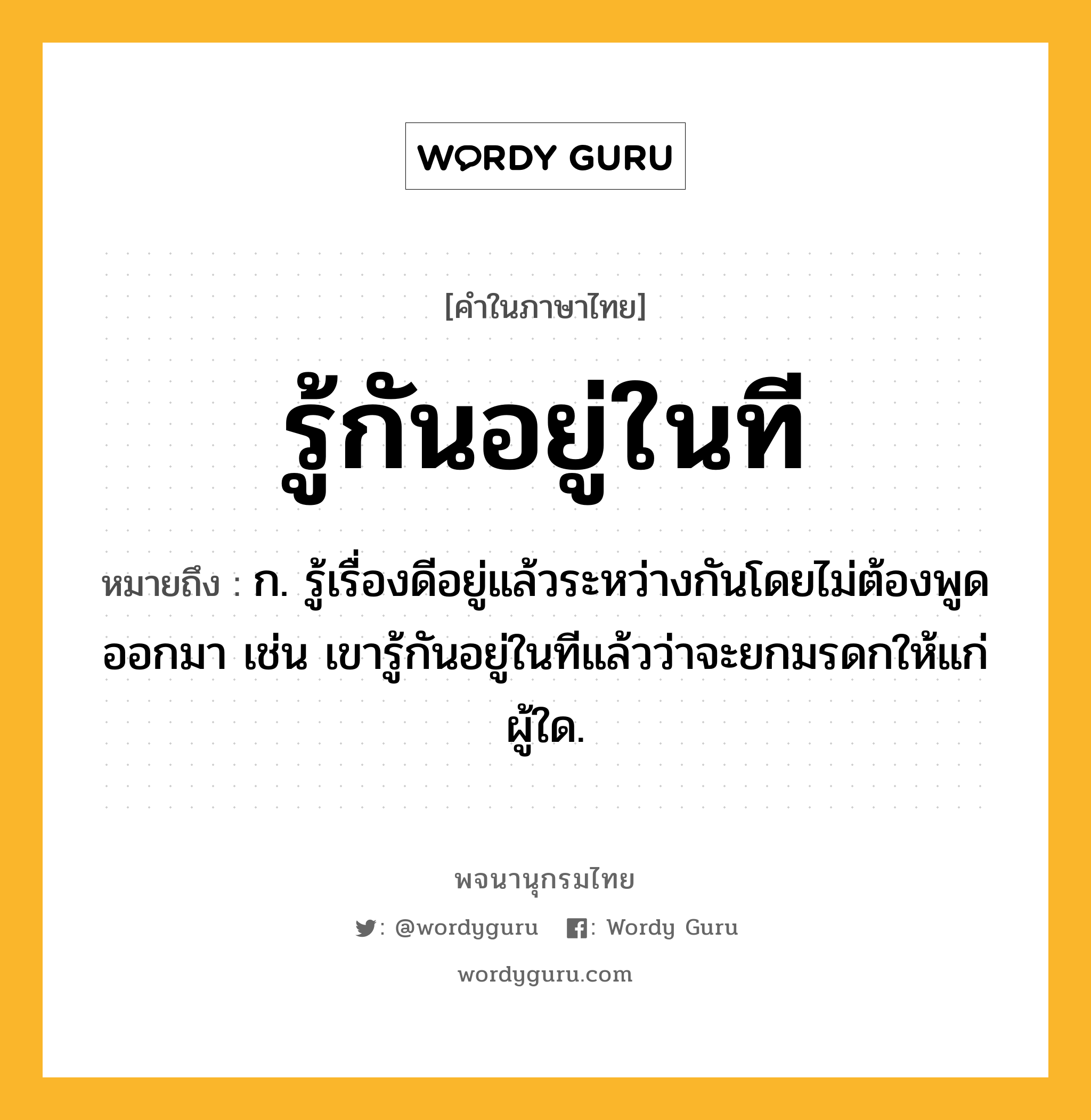 รู้กันอยู่ในที หมายถึงอะไร?, คำในภาษาไทย รู้กันอยู่ในที หมายถึง ก. รู้เรื่องดีอยู่แล้วระหว่างกันโดยไม่ต้องพูดออกมา เช่น เขารู้กันอยู่ในทีแล้วว่าจะยกมรดกให้แก่ผู้ใด.