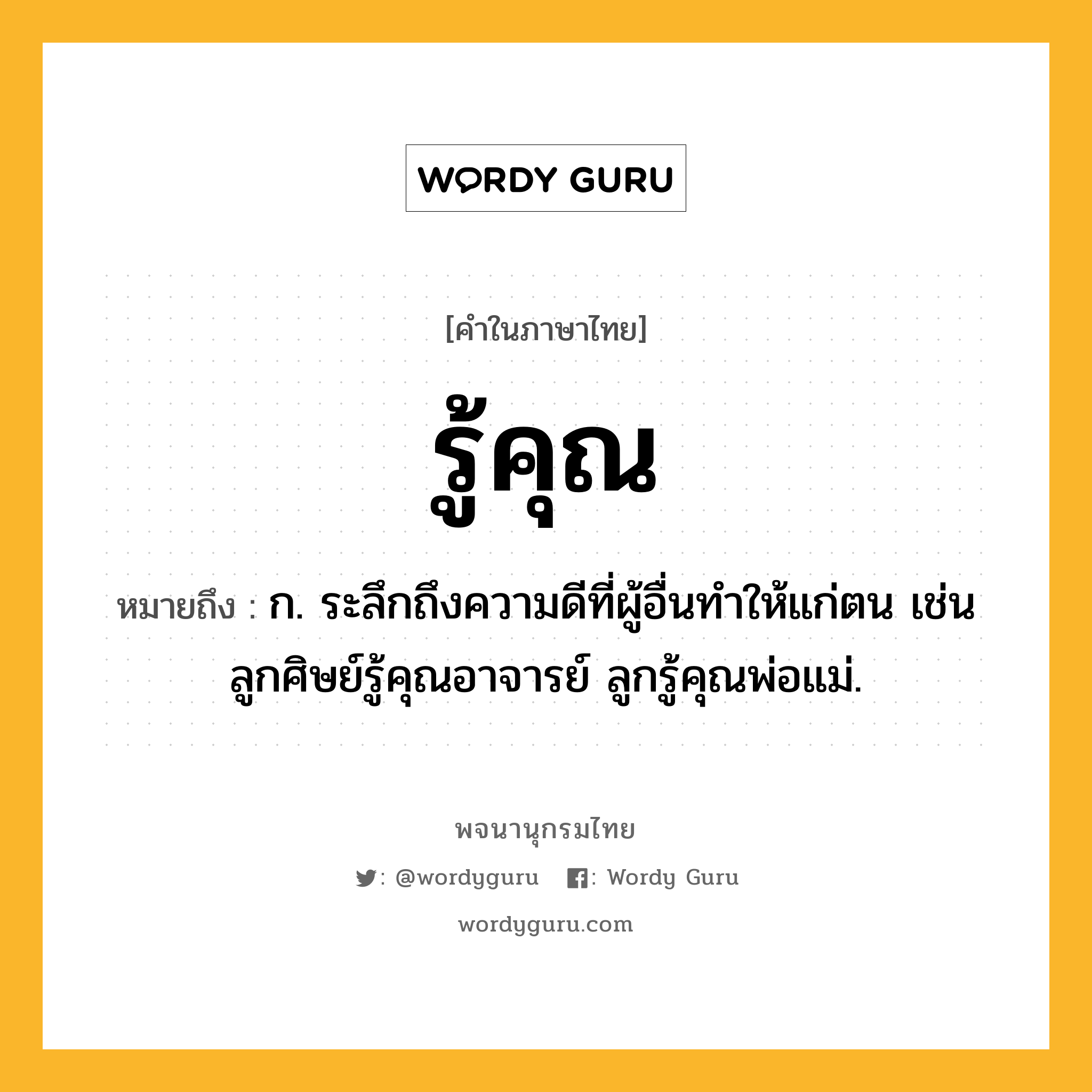 รู้คุณ ความหมาย หมายถึงอะไร?, คำในภาษาไทย รู้คุณ หมายถึง ก. ระลึกถึงความดีที่ผู้อื่นทำให้แก่ตน เช่น ลูกศิษย์รู้คุณอาจารย์ ลูกรู้คุณพ่อแม่.