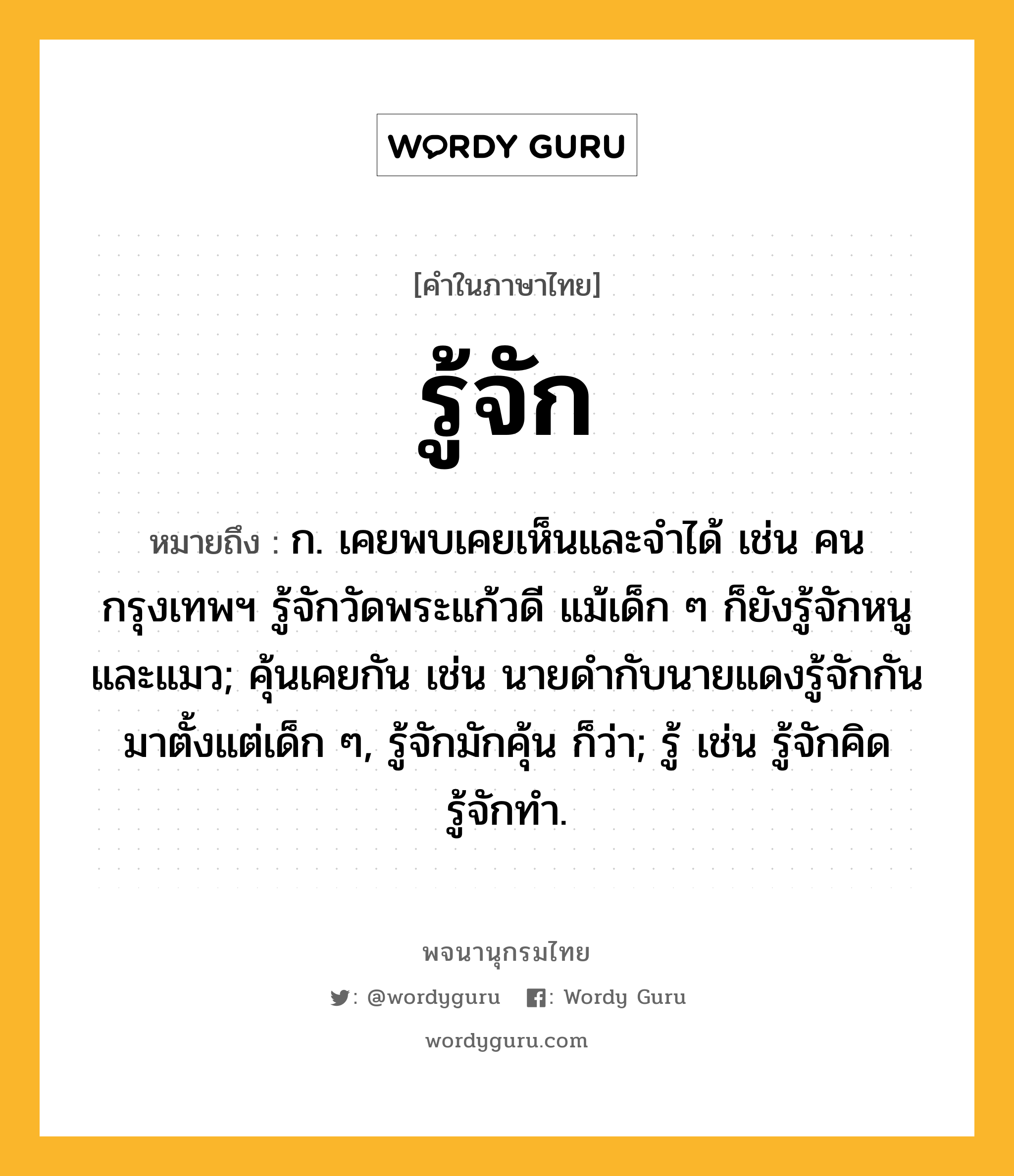 รู้จัก หมายถึงอะไร?, คำในภาษาไทย รู้จัก หมายถึง ก. เคยพบเคยเห็นและจําได้ เช่น คนกรุงเทพฯ รู้จักวัดพระแก้วดี แม้เด็ก ๆ ก็ยังรู้จักหนูและแมว; คุ้นเคยกัน เช่น นายดำกับนายแดงรู้จักกันมาตั้งแต่เด็ก ๆ, รู้จักมักคุ้น ก็ว่า; รู้ เช่น รู้จักคิด รู้จักทำ.