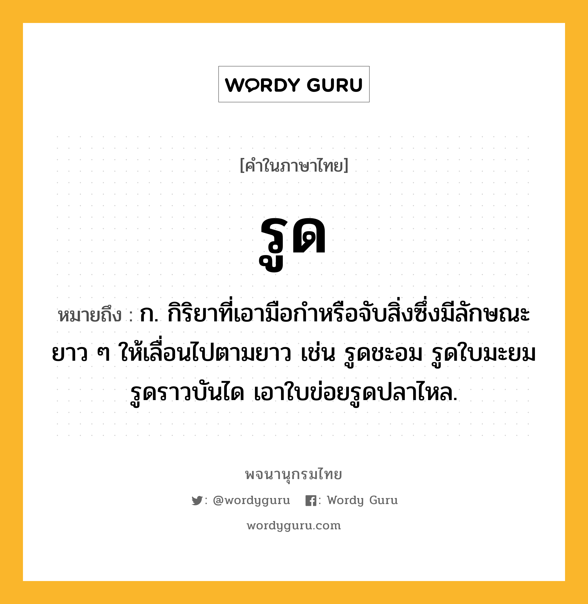 รูด หมายถึงอะไร?, คำในภาษาไทย รูด หมายถึง ก. กิริยาที่เอามือกําหรือจับสิ่งซึ่งมีลักษณะยาว ๆ ให้เลื่อนไปตามยาว เช่น รูดชะอม รูดใบมะยม รูดราวบันได เอาใบข่อยรูดปลาไหล.